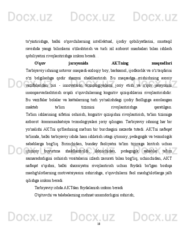 to'yintirishga,   balki   o'quvchilarning   intellektual,   ijodiy   qobiliyatlarini,   mustaqil
ravishda   yangi   bilimlarni   o'zlashtirish   va   turli   xil   axborot   manbalari   bilan   ishlash
qobiliyatini rivojlantirishga imkon beradi. .
O'quv   jarayonida   AKTning   maqsadlari
Tarbiyaviy ishning ustuvor maqsadi-axloqiy boy, barkamol, ijodkorlik va o'z taqdirini
o'zi   belgilashga   qodir   shaxsni   shakllantirish.   Bu   maqsadga   erishishning   asosiy
vazifalaridan   biri   -   innovatsion   texnologiyalarni   joriy   etish   va   o'quv   jarayonini
insonparvarlashtirish   orqali   o'quvchilarning   kognitiv   qiziqishlarini   rivojlantirishdir.
Bu   vazifalar   bolalar   va   kattalarning   turli   yo'nalishdagi   ijodiy   faolligiga   asoslangan
maktab   ta'lim   tizimini   rivojlantirishga   qaratilgan.
Ta'lim   ishlarining   sifatini   oshirish,   kognitiv   qiziqishni   rivojlantirish,   ta'lim   tizimiga
axborot   -kommunikatsiya   texnologiyalari   joriy   qilingan.   Tarbiyaviy   ishning   har   bir
yo'nalishi   AKTni   qo'llashning   ma'lum   bir   burchagini   nazarda   tutadi.   AKTni   nafaqat
ta'limda, balki tarbiyaviy ishda ham ishlatish istagi ijtimoiy, pedagogik va texnologik
sabablarga   bog'liq.   Birinchidan,   bunday   faoliyatni   ta'lim   tizimiga   kiritish   uchun
ijtimoiy   buyurtma   shakllantirildi;   ikkinchidan,   pedagogik   sabablar   ta'lim
samaradorligini   oshirish   vositalarini   izlash   zarurati   bilan   bog'liq;   uchinchidan,   AKT
nafaqat   o'qishni,   balki   shaxsiyatni   rivojlantirish   uchun   foydali   bo'lgan   boshqa
mashg'ulotlarning   motivatsiyasini   oshirishga,   o'quvchilarni   faol   mashg'ulotlarga   jalb
qilishga imkon beradi.
Tarbiyaviy ishda AKTdan foydalanish imkon beradi
O'qituvchi va talabalarning mehnat unumdorligini oshirish;
18 