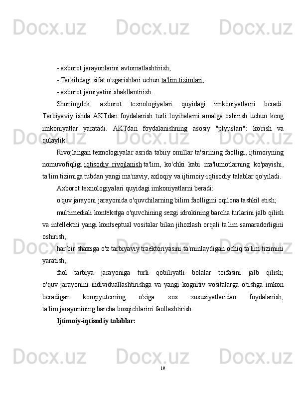 - axborot jarayonlarini avtomatlashtirish;
- Tarkibdagi sifat o'zgarishlari uchun   ta'lim tizimlari ;
- axborot jamiyatini shakllantirish.
Shuningdek,   axborot   texnologiyalari   quyidagi   imkoniyatlarni   beradi:
Tarbiyaviy   ishda   AKTdan   foydalanish   turli   loyihalarni   amalga   oshirish   uchun   keng
imkoniyatlar   yaratadi.   AKTdan   foydalanishning   asosiy   "plyuslari":   ko'rish   va
qulaylik.
Rivojlangan texnologiyalar asrida tabiiy omillar ta'sirining faolligi, ijtimoiyning
nomuvofiqligi   iqtisodiy   rivojlanish   ta'lim,   ko'chki   kabi   ma'lumotlarning   ko'payishi,
ta'lim tizimiga tubdan yangi ma'naviy, axloqiy va ijtimoiy-iqtisodiy talablar qo'yiladi.
Axborot texnologiyalari quyidagi imkoniyatlarni beradi:
o'quv jarayoni jarayonida o'quvchilarning bilim faolligini oqilona tashkil etish;
multimediali kontekstga o'quvchining sezgi idrokining barcha turlarini jalb qilish
va intellektni yangi kontseptual vositalar bilan jihozlash orqali ta'lim samaradorligini
oshirish;
har bir shaxsga o'z tarbiyaviy traektoriyasini ta'minlaydigan ochiq ta'lim tizimini
yaratish;
faol   tarbiya   jarayoniga   turli   qobiliyatli   bolalar   toifasini   jalb   qilish;
o'quv   jarayonini   individuallashtirishga   va   yangi   kognitiv   vositalarga   o'tishga   imkon
beradigan   kompyuterning   o'ziga   xos   xususiyatlaridan   foydalanish;
ta'lim jarayonining barcha bosqichlarini faollashtirish.
Ijtimoiy-iqtisodiy talablar:
19 