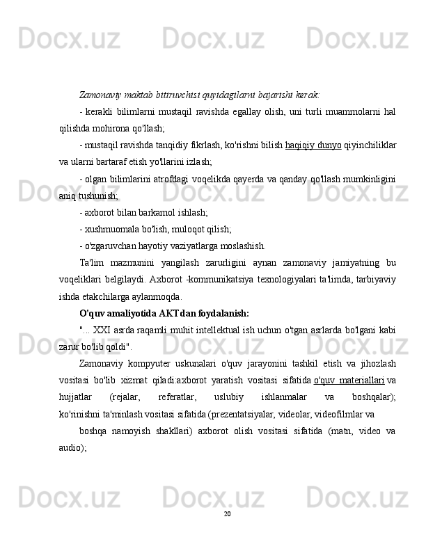 Zamonaviy maktab bitiruvchisi quyidagilarni bajarishi kerak:
-   kerakli   bilimlarni   mustaqil   ravishda   egallay   olish,   uni   turli   muammolarni   hal
qilishda mohirona qo'llash;
- mustaqil ravishda tanqidiy fikrlash, ko'rishni bilish   haqiqiy dunyo   qiyinchiliklar
va ularni bartaraf etish yo'llarini izlash;
- olgan bilimlarini atrofdagi voqelikda qayerda va qanday qo'llash mumkinligini
aniq tushunish;
- axborot bilan barkamol ishlash;
- xushmuomala bo'lish, muloqot qilish;
- o'zgaruvchan hayotiy vaziyatlarga moslashish.
Ta'lim   mazmunini   yangilash   zarurligini   aynan   zamonaviy   jamiyatning   bu
voqeliklari  belgilaydi.  Axborot   -kommunikatsiya   texnologiyalari   ta'limda,  tarbiyaviy
ishda etakchilarga aylanmoqda.
O'quv amaliyotida AKTdan foydalanish:
"... XXI asrda raqamli muhit intellektual ish uchun o'tgan asrlarda bo'lgani kabi
zarur bo'lib qoldi".
Zamonaviy   kompyuter   uskunalari   o'quv   jarayonini   tashkil   etish   va   jihozlash
vositasi   bo'lib   xizmat   qiladi:axborot   yaratish   vositasi   sifatida   o'quv   materiallari   va
hujjatlar   (rejalar,   referatlar,   uslubiy   ishlanmalar   va   boshqalar);
ko'rinishni ta'minlash vositasi sifatida (prezentatsiyalar, videolar, videofilmlar va
boshqa   namoyish   shakllari)   axborot   olish   vositasi   sifatida   (matn,   video   va
audio);
20 