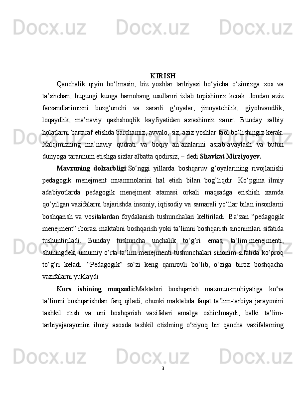 KIRISH
Qanchalik   qiyin   bo‘lmasin,   biz   yoshlar   tarbiyasi   bo‘yicha   o‘zimizga   xos   va
ta’sirchan,   bugungi   kunga   hamohang   usullarni   izlab   topishimiz   kerak.   Jondan   aziz
farzandlarimizni   buzg‘unchi   va   zararli   g‘oyalar,   jinoyatchilik,   giyohvandlik,
loqaydlik,   ma’naviy   qashshoqlik   kayfiyatidan   asrashimiz   zarur.   Bunday   salbiy
holatlarni bartaraf etishda barchamiz, avvalo, siz, aziz yoshlar faol bo‘lishingiz kerak.
Xalqimizning   ma’naviy   qudrati   va   boqiy   an’analarini   asrab-avaylash   va   butun
dunyoga tarannum etishga sizlar albatta qodirsiz, – dedi  Shavkat Mirziyoyev.
Mavzuning   dolzarbligi :So‘nggi   yillarda   boshqaruv   g’oyalarining   rivojlanishi
pedagogik   menejment   muammolarini   hal   etish   bilan   bog’liqdir.   Ko‘pgina   ilmiy
adabiyotlarda   pedagogik   menejment   atamasi   orkali   maqsadga   erishish   xamda
qo‘yilgan vazifalarni bajarishda insoniy, iqtisodiy va samarali yo‘llar bilan insonlarni
boshqarish   va   vositalardan   foydalanish   tushunchalari   keltiriladi.   Ba’zan   “pedagogik
menejment” iborasi maktabni boshqarish yoki ta’limni boshqarish sinonimlari sifatida
tushuntiriladi.   Bunday   tushuncha   unchalik   to‘g’ri   emas,   ta’lim   menejmenti ,
shuningdek, umumiy o‘rta ta’lim menejmenti tushunchalari sinonim sifatida ko‘proq
to‘g‘ri   keladi.   “Pedagogik”   so‘zi   keng   qamrovli   bo‘lib,   o‘ziga   biroz   boshqacha
vazifalarni yuklaydi. 
Kurs   ishining   maqsadi: Maktabni   boshqarish   mazmun-mohiyatiga   ko‘ra
ta’limni   boshqarishdan   farq   qiladi,   chunki   maktabda   faqat   ta’lim-tarbiya   jarayonini
tashkil   etish   va   uni   boshqarish   vazifalari   amalga   oshirilmaydi,   balki   ta’lim-
tarbiyajarayonini   ilmiy   asosda   tashkil   etishning   o‘ziyoq   bir   qancha   vazifalarning
3 
