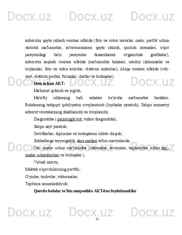 axborotni  qayta ishlash vositasi  sifatida (foto va video tasvirlar, matn, portfel uchun
statistik   ma'lumotlar,   so'rovnomalarni   qayta   ishlash,   qurilish   sxemalari,   o'quv
jarayonidagi   ba'zi   jarayonlar   dinamikasini   o'rganishda   grafikalar);
axborotni   saqlash   vositasi   sifatida   (ma'lumotlar   bazalari,   uslubiy   ishlanmalar   va
to'plamlar,   foto   va   video   arxivlar,   elektron   omborlar);   Aloqa   vositasi   sifatida   (veb-
sayt, elektron pochta, forumlar, chatlar va boshqalar).
Men uchun AKT:
Ma'lumot qidirish va yig'ish;
Ma'rifiy   ishlarning   turli   sohalari   bo'yicha   ma'lumotlar   banklari;
Bolalarning   tadqiqot   qobiliyatini   rivojlantirish   (loyihalar   yaratish);   Salqin   ommaviy
axborot vositalarining shakllanishi va rivojlanishi;
Diagnostika (   psixologik test , tezkor diagnostika);
Salqin sayt yaratish;
Sertifikatlar, diplomlar va boshqalarni ishlab chiqish;
Suhbatlarga tayyorgarlik,   dars soatlari   ta'lim mavzularida;
Ota   -onalar   uchun   ma'lumotlar   (eslatmalar,   tavsiyalar,   taqdimotlar   uchun   ota   -
onalar uchrashuvlari   va boshqalar.);
Virtual muzey;
Maktab o'quvchilarining portfeli;
O'yinlar, tanlovlar, viktorinalar;
Tajribani umumlashtirish.
Qaerda bolalar ta'lim maqsadida AKTdan foydalanadilar
21 
