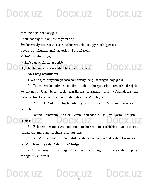 Ma'lumot qidirish va yig'ish
Uchun   tadqiqot ishlari (loyiha yaratish);
Sinf ommaviy axborot vositalari uchun materiallar tayyorlash (gazeta)
Sovuq joy uchun material tayyorlash. Fotogalereya;
Virtual ensiklopediya;
Maktab o'quvchilarining portfeli;
O'yinlar, tanlovlar, viktorinalar cho'chqachilik banki;
AKTning afzalliklari
1. Ular o'quv jarayonini yanada zamonaviy, rang -barang va boy qiladi.
2.   Ta'lim   ma'lumotlarini   taqdim   etish   imkoniyatlarini   sezilarli   darajada
kengaytirish.   Ular   turli   idrok   kanallariga   murakkab   ta'sir   ko'rsatadi   har   xil
turlari   xotira, katta hajmli axborot bilan ishlashni ta'minlaydi.
3.   Ta'lim   tadbirlarini   loyihalashning   ko'rinishini,   go'zalligini,   estetikasini
ta'minlash.
4.   Tarbiya   jarayonini   bolalar   uchun   jozibador   qilish,   faoliyatga   qiziqishni
oshirish.
5.   Bolaning   zamonaviy   axborot   makoniga   moslashishiga   va   axborot
madaniyatining shakllanishiga hissa qo'shing.
6. Ular ta'lim faoliyatining turli shakllarida qo'llaniladi va turli axborot manbalari
va ta'lim texnologiyalari bilan birlashtirilgan.
7.   O'quv   jarayonining   diagnostikasi   va   monitoringi   tizimini   yaxshiroq   joriy
etishga imkon beradi.
22 