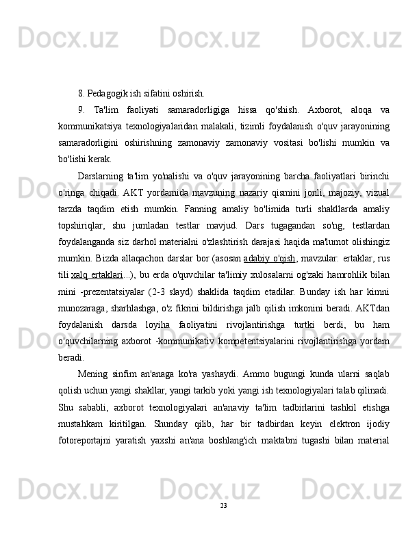 8. Pedagogik ish sifatini oshirish.
9.   Ta'lim   faoliyati   samaradorligiga   hissa   qo'shish.   Axborot,   aloqa   va
kommunikatsiya   texnologiyalaridan   malakali,   tizimli   foydalanish   o'quv   jarayonining
samaradorligini   oshirishning   zamonaviy   zamonaviy   vositasi   bo'lishi   mumkin   va
bo'lishi kerak.
Darslarning   ta'lim   yo'nalishi   va   o'quv   jarayonining   barcha   faoliyatlari   birinchi
o'ringa   chiqadi.   AKT   yordamida   mavzuning   nazariy   qismini   jonli,   majoziy,   vizual
tarzda   taqdim   etish   mumkin.   Fanning   amaliy   bo'limida   turli   shakllarda   amaliy
topshiriqlar,   shu   jumladan   testlar   mavjud.   Dars   tugagandan   so'ng,   testlardan
foydalanganda siz darhol  materialni o'zlashtirish darajasi  haqida ma'lumot  olishingiz
mumkin.  Bizda   allaqachon   darslar   bor   (asosan   adabiy   o'qish ,  mavzular:   ertaklar,   rus
tili   xalq  ertaklari ...),   bu  erda   o'quvchilar   ta'limiy   xulosalarni   og'zaki   hamrohlik  bilan
mini   -prezentatsiyalar   (2-3   slayd)   shaklida   taqdim   etadilar.   Bunday   ish   har   kimni
munozaraga, sharhlashga, o'z fikrini bildirishga jalb qilish imkonini beradi. AKTdan
foydalanish   darsda   loyiha   faoliyatini   rivojlantirishga   turtki   berdi,   bu   ham
o'quvchilarning   axborot   -kommunikativ   kompetentsiyalarini   rivojlantirishga   yordam
beradi.
Mening   sinfim   an'anaga   ko'ra   yashaydi.   Ammo   bugungi   kunda   ularni   saqlab
qolish uchun yangi shakllar, yangi tarkib yoki yangi ish texnologiyalari talab qilinadi.
Shu   sababli,   axborot   texnologiyalari   an'anaviy   ta'lim   tadbirlarini   tashkil   etishga
mustahkam   kiritilgan.   Shunday   qilib,   har   bir   tadbirdan   keyin   elektron   ijodiy
fotoreportajni   yaratish   yaxshi   an'ana   boshlang'ich   maktabni   tugashi   bilan   material
23 