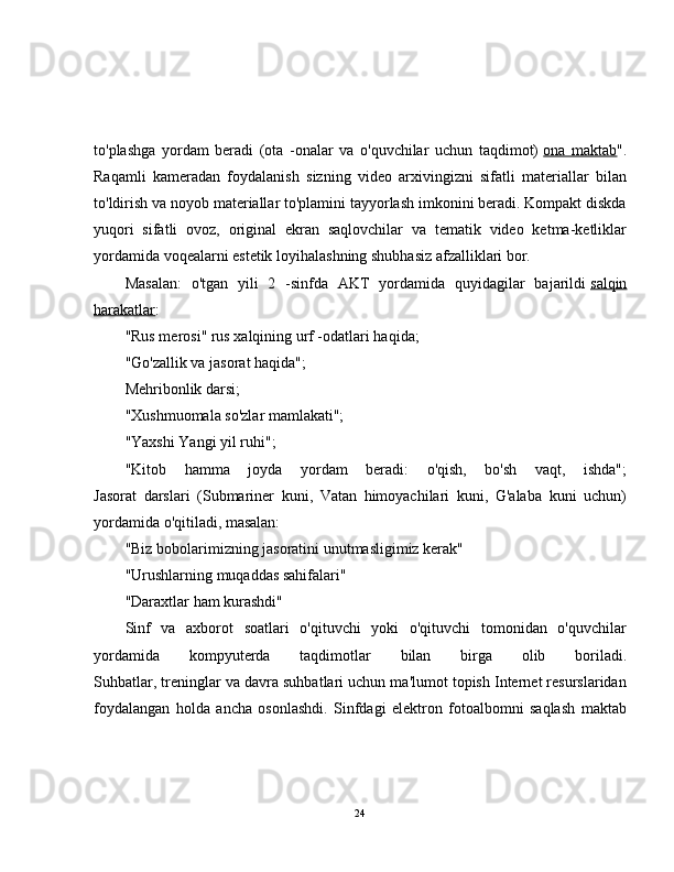 to'plashga   yordam   beradi   (ota   -onalar   va   o'quvchilar   uchun   taqdimot)   ona   maktab ".
Raqamli   kameradan   foydalanish   sizning   video   arxivingizni   sifatli   materiallar   bilan
to'ldirish va noyob materiallar to'plamini tayyorlash imkonini beradi. Kompakt diskda
yuqori   sifatli   ovoz,   original   ekran   saqlovchilar   va   tematik   video   ketma-ketliklar
yordamida voqealarni estetik loyihalashning shubhasiz afzalliklari bor.
Masalan:   o'tgan   yili   2   -sinfda   AKT   yordamida   quyidagilar   bajarildi   salqin
harakatlar :
"Rus merosi" rus xalqining urf -odatlari haqida;
"Go'zallik va jasorat haqida";
Mehribonlik darsi;
"Xushmuomala so'zlar mamlakati";
"Yaxshi Yangi yil ruhi";
"Kitob   hamma   joyda   yordam   beradi:   o'qish,   bo'sh   vaqt,   ishda";
Jasorat   darslari   (Submariner   kuni,   Vatan   himoyachilari   kuni,   G'alaba   kuni   uchun)
yordamida o'qitiladi, masalan:
"Biz bobolarimizning jasoratini unutmasligimiz kerak"
"Urushlarning muqaddas sahifalari"
"Daraxtlar ham kurashdi"
Sinf   va   axborot   soatlari   o'qituvchi   yoki   o'qituvchi   tomonidan   o'quvchilar
yordamida   kompyuterda   taqdimotlar   bilan   birga   olib   boriladi.
Suhbatlar, treninglar va davra suhbatlari uchun ma'lumot topish Internet resurslaridan
foydalangan   holda   ancha   osonlashdi.   Sinfdagi   elektron   fotoalbomni   saqlash   maktab
24 