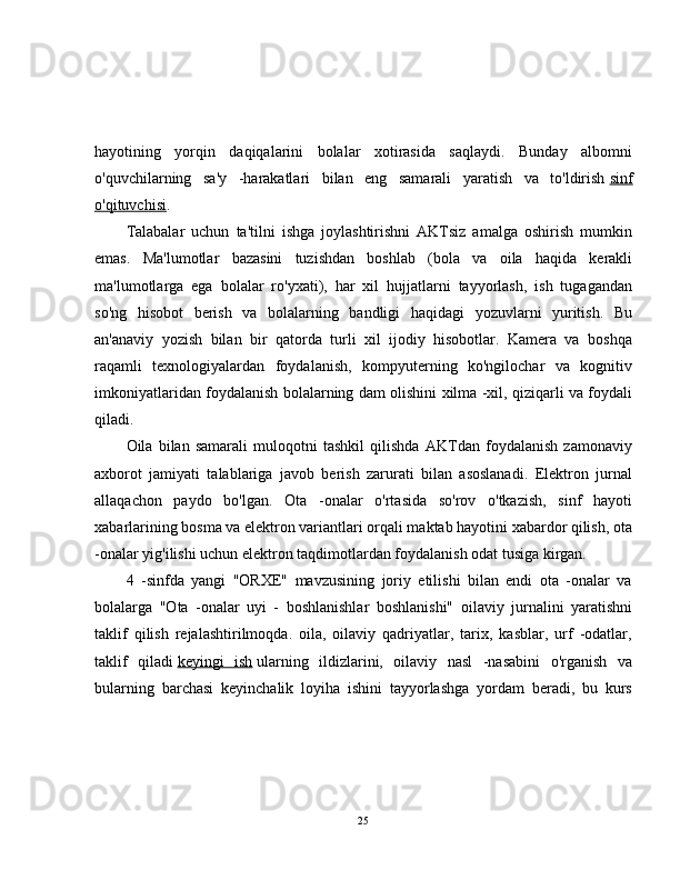 hayotining   yorqin   daqiqalarini   bolalar   xotirasida   saqlaydi.   Bunday   albomni
o'quvchilarning   sa'y   -harakatlari   bilan   eng   samarali   yaratish   va   to'ldirish   sinf
o'qituvchisi .
Talabalar   uchun   ta'tilni   ishga   joylashtirishni   AKTsiz   amalga   oshirish   mumkin
emas.   Ma'lumotlar   bazasini   tuzishdan   boshlab   (bola   va   oila   haqida   kerakli
ma'lumotlarga   ega   bolalar   ro'yxati),   har   xil   hujjatlarni   tayyorlash,   ish   tugagandan
so'ng   hisobot   berish   va   bolalarning   bandligi   haqidagi   yozuvlarni   yuritish.   Bu
an'anaviy   yozish   bilan   bir   qatorda   turli   xil   ijodiy   hisobotlar.   Kamera   va   boshqa
raqamli   texnologiyalardan   foydalanish,   kompyuterning   ko'ngilochar   va   kognitiv
imkoniyatlaridan foydalanish bolalarning dam olishini xilma -xil, qiziqarli va foydali
qiladi.
Oila   bilan   samarali   muloqotni   tashkil   qilishda   AKTdan   foydalanish   zamonaviy
axborot   jamiyati   talablariga   javob   berish   zarurati   bilan   asoslanadi.   Elektron   jurnal
allaqachon   paydo   bo'lgan.   Ota   -onalar   o'rtasida   so'rov   o'tkazish,   sinf   hayoti
xabarlarining bosma va elektron variantlari orqali maktab hayotini xabardor qilish, ota
-onalar yig'ilishi uchun elektron taqdimotlardan foydalanish odat tusiga kirgan.
4   -sinfda   yangi   "ORXE"   mavzusining   joriy   etilishi   bilan   endi   ota   -onalar   va
bolalarga   "Ota   -onalar   uyi   -   boshlanishlar   boshlanishi"   oilaviy   jurnalini   yaratishni
taklif   qilish   rejalashtirilmoqda.   oila,   oilaviy   qadriyatlar,   tarix,   kasblar,   urf   -odatlar,
taklif   qiladi   keyingi   ish   ularning   ildizlarini,   oilaviy   nasl   -nasabini   o'rganish   va
bularning   barchasi   keyinchalik   loyiha   ishini   tayyorlashga   yordam   beradi,   bu   kurs
25 