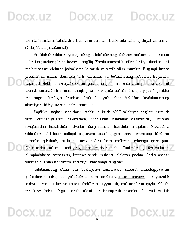 oxirida bilimlarni baholash uchun zarur bo'ladi, chunki oila uchta qadriyatdan biridir
(Oila, Vatan , madaniyat)
Profilaktik   ishlar   ro'yxatga   olingan   talabalarning   elektron   ma'lumotlar   bazasini
to'ldirish (sozlash) bilan bevosita bog'liq. Foydalanuvchi ko'nikmalari yordamida turli
ma'lumotlarni   elektron   jadvallarda   kuzatish   va   yozib   olish   mumkin.   Bugungi   kunda
profilaktika   ishlari   doirasida   turli   xizmatlar   va   bo'limlarning   so'rovlari   ko'pincha
bajariladi   elektron   versiya (elektron   pochta   orqali).   Bu   erda   asosiy   narsa   axborot
uzatish   samaradorligi,   uning   aniqligi   va   o'z   vaqtida   bo'lishi.   Bu   qat'iy   javobgarlikka
oid   hujjat   ekanligini   hisobga   olsak,   bu   yo'nalishda   AKTdan   foydalanishning
ahamiyati jiddiy ravishda oshib bormoqda.
Sog'likni   saqlash   tadbirlarini   tashkil   qilishda   AKT   salohiyati   sog'lom   turmush
tarzi   kampaniyalarini   o'tkazishda,   profilaktik   suhbatlar   o'tkazishda,   jismoniy
rivojlanishni   kuzatishda   jadvallar,   diagrammalar   tuzishda,   natijalarni   kuzatishda
ishlatiladi.   Talabalar   nafaqat   o'qituvchi   taklif   qilgan   ilmiy   -ommabop   filmlarni
tomosha   qilishadi,   balki   ularning   o'zlari   ham   ma'lumot   izlashga   qo'shilgan.
Qo'shimcha   ta'lim   o'tadi   yangi   bosqich   rivojlanish.   Tanlovlarda,   festivallarda,
olimpiadalarda   qatnashish,   Internet   orqali   muloqot,   elektron   pochta.   Ijodiy   asarlar
yaratish, ulardan ko'rgazmalar dizayni ham yangi rang oldi.
Talabalarning   o'zini   o'zi   boshqaruvi   zamonaviy   axborot   texnologiyalarini
qo'llashning   istiqbolli   yo'nalishini   ham   anglatadi   ta'lim   jarayoni ...   Saylovoldi
tashviqot   materiallari   va   anketa   shakllarini   tayyorlash,   ma'lumotlarni   qayta   ishlash,
uni   keyinchalik   efirga   uzatish,   o'zini   o'zi   boshqarish   organlari   faoliyati   va   ish
26 