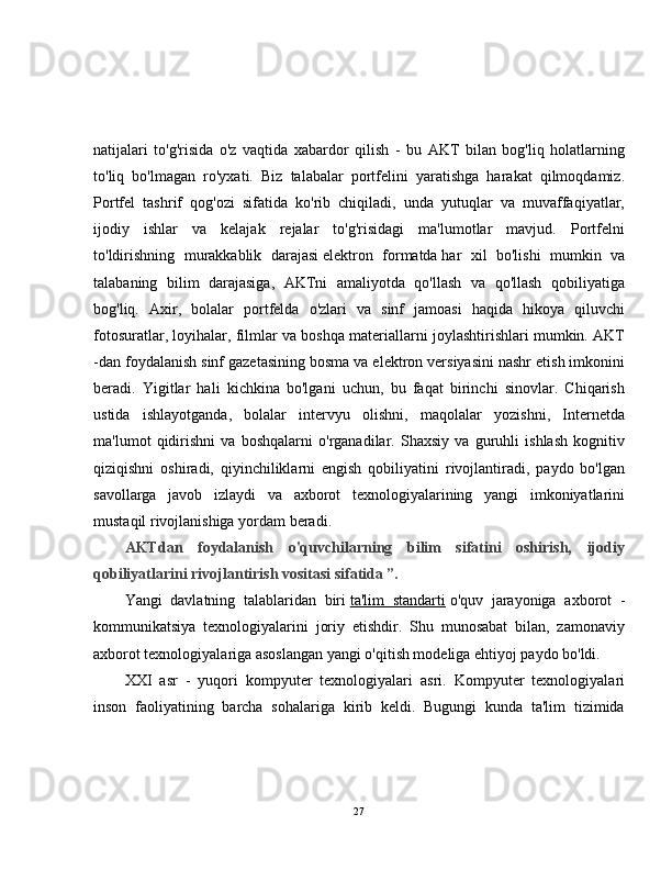 natijalari   to'g'risida   o'z   vaqtida   xabardor   qilish   -   bu   AKT   bilan   bog'liq   holatlarning
to'liq   bo'lmagan   ro'yxati.   Biz   talabalar   portfelini   yaratishga   harakat   qilmoqdamiz.
Portfel   tashrif   qog'ozi   sifatida   ko'rib   chiqiladi,   unda   yutuqlar   va   muvaffaqiyatlar,
ijodiy   ishlar   va   kelajak   rejalar   to'g'risidagi   ma'lumotlar   mavjud.   Portfelni
to'ldirishning   murakkablik   darajasi   elektron   formatda   har   xil   bo'lishi   mumkin   va
talabaning   bilim   darajasiga,   AKTni   amaliyotda   qo'llash   va   qo'llash   qobiliyatiga
bog'liq.   Axir,   bolalar   portfelda   o'zlari   va   sinf   jamoasi   haqida   hikoya   qiluvchi
fotosuratlar, loyihalar, filmlar va boshqa materiallarni joylashtirishlari mumkin. AKT
-dan foydalanish sinf gazetasining bosma va elektron versiyasini nashr etish imkonini
beradi.   Yigitlar   hali   kichkina   bo'lgani   uchun,   bu   faqat   birinchi   sinovlar.   Chiqarish
ustida   ishlayotganda,   bolalar   intervyu   olishni,   maqolalar   yozishni,   Internetda
ma'lumot   qidirishni   va   boshqalarni   o'rganadilar.   Shaxsiy   va   guruhli   ishlash   kognitiv
qiziqishni   oshiradi,   qiyinchiliklarni   engish   qobiliyatini   rivojlantiradi,   paydo   bo'lgan
savollarga   javob   izlaydi   va   axborot   texnologiyalarining   yangi   imkoniyatlarini
mustaqil rivojlanishiga yordam beradi.
AKTdan   foydalanish   o'quvchilarning   bilim   sifatini   oshirish,   ijodiy
qobiliyatlarini rivojlantirish vositasi sifatida ”.
Yangi   davlatning   talablaridan   biri   ta'lim   standarti   o'quv   jarayoniga   axborot   -
kommunikatsiya   texnologiyalarini   joriy   etishdir.   Shu   munosabat   bilan,   zamonaviy
axborot texnologiyalariga asoslangan yangi o'qitish modeliga ehtiyoj paydo bo'ldi.
XXI   asr   -   yuqori   kompyuter   texnologiyalari   asri.   Kompyuter   texnologiyalari
inson   faoliyatining   barcha   sohalariga   kirib   keldi.   Bugungi   kunda   ta'lim   tizimida
27 