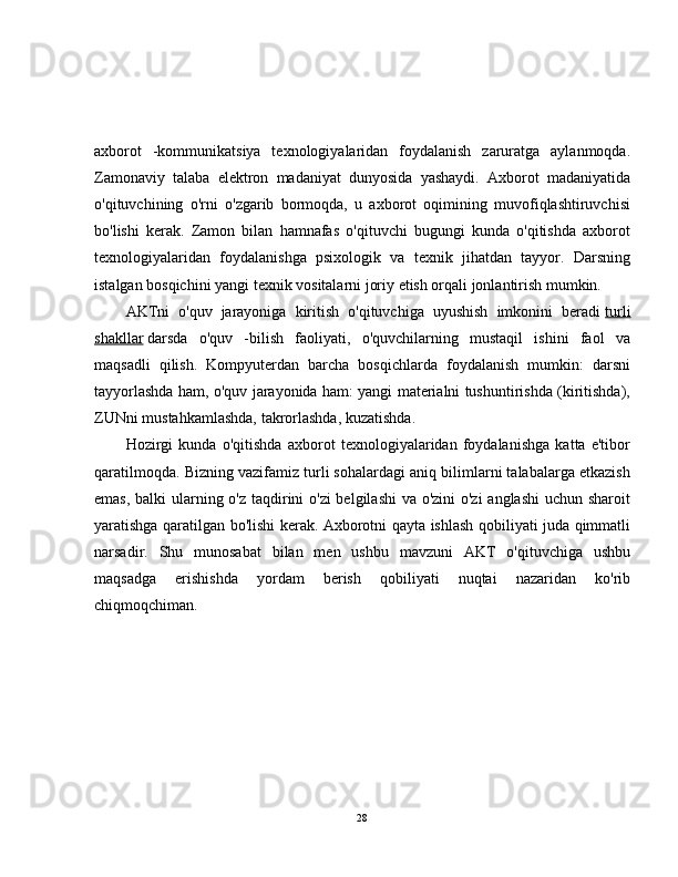 axborot   -kommunikatsiya   texnologiyalaridan   foydalanish   zaruratga   aylanmoqda.
Zamonaviy   talaba   elektron   madaniyat   dunyosida   yashaydi.   Axborot   madaniyatida
o'qituvchining   o'rni   o'zgarib   bormoqda,   u   axborot   oqimining   muvofiqlashtiruvchisi
bo'lishi   kerak.   Zamon   bilan   hamnafas   o'qituvchi   bugungi   kunda   o'qitishda   axborot
texnologiyalaridan   foydalanishga   psixologik   va   texnik   jihatdan   tayyor.   Darsning
istalgan bosqichini yangi texnik vositalarni joriy etish orqali jonlantirish mumkin.
AKTni   o'quv   jarayoniga   kiritish   o'qituvchiga   uyushish   imkonini   beradi   turli
shakllar   darsda   o'quv   -bilish   faoliyati,   o'quvchilarning   mustaqil   ishini   faol   va
maqsadli   qilish.   Kompyuterdan   barcha   bosqichlarda   foydalanish   mumkin:   darsni
tayyorlashda ham, o'quv jarayonida ham: yangi materialni tushuntirishda (kiritishda),
ZUNni mustahkamlashda, takrorlashda, kuzatishda.
Hozirgi   kunda   o'qitishda   axborot   texnologiyalaridan   foydalanishga   katta   e'tibor
qaratilmoqda. Bizning vazifamiz turli sohalardagi aniq bilimlarni talabalarga etkazish
emas, balki ularning o'z taqdirini o'zi  belgilashi  va o'zini  o'zi  anglashi  uchun sharoit
yaratishga qaratilgan bo'lishi kerak. Axborotni qayta ishlash qobiliyati juda qimmatli
narsadir.   Shu   munosabat   bilan   men   ushbu   mavzuni   AKT   o'qituvchiga   ushbu
maqsadga   erishishda   yordam   berish   qobiliyati   nuqtai   nazaridan   ko'rib
chiqmoqchiman.
28 