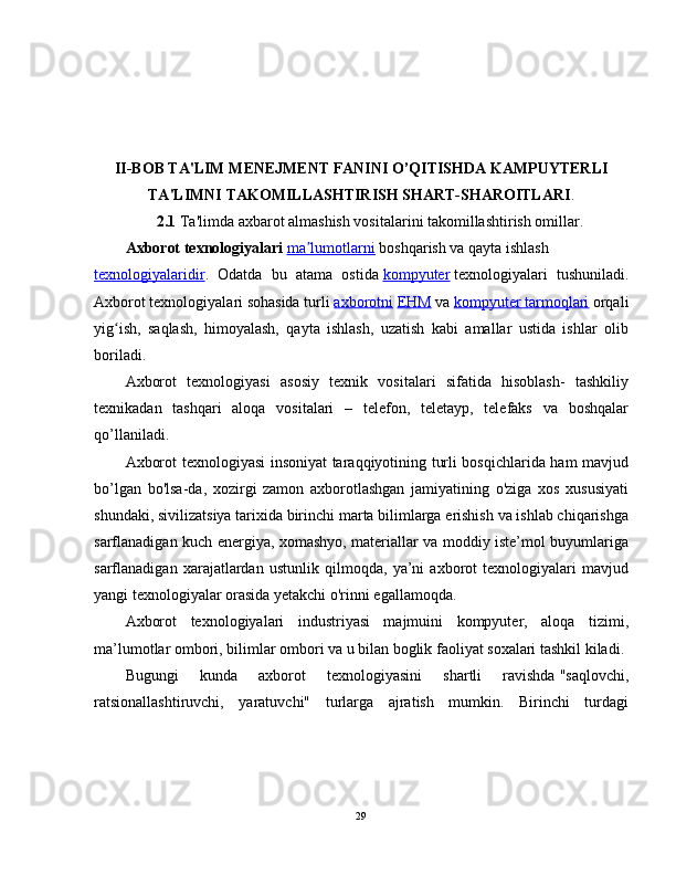II-BOB TA'LIM MENEJMENT FANINI O’QITISHDA KAMPUYTERLI
TA'LIMNI TAKOMILLASHTIRISH SHART-SHAROITLARI .
2.1  Ta'limda axbarot almashish vositalarini takomillashtirish omillar.
Axborot texnologiyalari   ma lumotlarniʼ   boshqarish va qayta ishlash  
texnologiyalaridir .   Odatda   bu   atama   ostida   kompyuter   texnologiyalari   tushuniladi.
Axborot texnologiyalari sohasida turli   axborotni   EHM   va   kompyuter tarmoqlari   orqali
yig ish,   saqlash,   himoyalash,   qayta   ishlash,   uzatish   kabi   amallar   ustida   ishlar   olib	
ʻ
boriladi.
Axborot   texnologiyasi   asosiy   texnik   vositalari   sifatida   hisoblash-   tashkiliy
texnikadan   tashqari   aloqa   vositalari   –   telefon,   teletayp,   telefaks   va   boshqalar
qo’llaniladi.
Axborot texnologiyasi insoniyat taraqqiyotining turli bosqichlarida ham mavjud
bo’lgan   bo'lsa-da,   xozirgi   zamon   axborotlashgan   jamiyatining   o'ziga   xos   xususiyati
shundaki, sivilizatsiya tarixida birinchi marta bilimlarga erishish va ishlab chiqarishga
sarflanadigan kuch energiya, xomashyo, materiallar va moddiy iste’mol buyumlariga
sarflanadigan   xarajatlardan   ustunlik   qilmoqda,   ya’ni   axborot   texnologiyalari   mavjud
yangi texnologiyalar orasida yetakchi o'rinni egallamoqda.
Axborot   texnologiyalari   industriyasi   majmuini   kompyuter,   aloqa   tizimi,
ma’lumotlar ombori, bilimlar ombori va u bilan boglik faoliyat soxalari tashkil kiladi.
Bugungi   kunda   axborot   texnologiyasini   shartli   ravishda   "saqlovchi,
ratsionallashtiruvchi,   yaratuvchi"   turlarga   ajratish   mumkin.   Birinchi   turdagi
29
