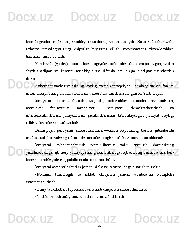 texnologiyalar   mehnatni,   moddiy   resurslarni,   vaqtni   tejaydi.   Ratsionallashtiruvchi
axborot   texnologiyalariga   chiptalar   buyurtma   qilish,   mexmonxona   xisob-kitoblari
tizimlari misol bo’ladi.
Yaratuvchi (ijodiy) axborot taxnologiyalari axborotni ishlab chiqaradigan, undan
foydalanadigan   va   insonni   tarkibiy   qism   sifatida   o'z   ichiga   oladigan   tizimlardan
iborat.
Axborot   texnologiyalarining   xozirgi   zamon   taraqqiyoti   hamda   yutuqlari   fan   va
inson faoliyatining barcha soxalarini axborotlashtirish zarurligini ko’rsatmoqda.  
Jamiyatni   axborotlashtirish   deganda,   axborotdan   iqtisodni   rivojlantirish,
mamlakat   fan-taxnika   taraqqiyotini,   jamiyatni   demokratlashtirish   va
intellektuallashtirish   jarayonlarini   jadallashtirishni   ta’minlaydigan   jamiyat   boyligi
sifatidafoydalanish tushuniladi.
Darxaqiqat,   jamiyatni   axborotlashtirish—inson   xayotining   barcha   jabxalarida
intellektual faoliyatning rolini oshirish bilan boglik ob’ektiv jarayon xisoblanadi.  
Jamiyatni   axborotlashtirish   respublikamiz   xalqi   turmush   darajasining
yaxshilanishiga, ijtimoiy yextiyojlarning kondirilishiga, iqtisodning usishi hamda fan-
texnika tarakkiyotining jadallashishiga xizmat kiladi.
Jamiyatni axborotlashtirish jaraenini 5 asosiy yunalishga ajratish mumkin:
 Mexnat,   texnologik   va   ishlab   chiqarish   jaraeni   vositalarini   kompleks
avtomatlashtirish.
 Ilmiy tadkikotlar, loyixalash va ishlab chiqarish axborotlashtirish.
 Tashkiliy- iktisodiy boshkarishni avtomatlashtirish.
30 