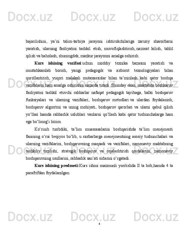 bajarilishini,   ya’ni   talim-tarbiya   jarayoni   ishtirokchilariga   zaruriy   sharoitlarni
yaratish,   ularning   faoliyatini   tashkil   etish,   muvofiqlashtirish,   nazorat   kilish ,   tahlil
qilish va baholash, shuningdek, mazkur jarayonni amalga oshirish.
Kurs   ishining   vazifasi :uchun   moddiy   texnika   bazasini   yaratish   va
mustahkamlab   borish,   yangi   pedagogik   va   axborot   texnologiyalari   bilan
qurollantirish,   yuqori   malakali   mutaxassislar   bilan   ta’minlash   kabi   qator   boshqa
vazifalarni ham amalga oshirishni nazarda tutadi. Shunday ekan, maktabda boshkaruv
faoliyatini   tashkil   etuvchi   rahbarlar   nafaqat   pedagogik   tajribaga,   balki   boshqaruv
funksiyalari   va   ularning   vazifalari,   boshqaruv   metodlari   va   ulardan   foydalanish ,
boshqaruv   algoritmi   va   uning   mohiyati,   boshqaruv   qarorlari   va   ularni   qabul   qilish
yo‘llari   hamda   rahbarlik   uslublari   vaularni   qo’llash   kabi   qator   tushunchalarga   ham
ega bo‘lmog’i lozim. 
Ko‘rinib   turibdiki,   ta’lim   muassasalarini   boshqarishda   ta’lim   menejmenti
fanining   o‘rni   beqiyos   bo’lib,   u   raxbarlarga   menejmentning   asosiy   tushunchalari   va
ularning   vazifalarini,   boshqaruvning   maqsadi   va   vazifalari,   zamonaviy   maktabning
tashkiliy   tuzilishi,   strategik   boshqaruv   va   rejalashtirish   qoidalarini,   zamonaviy
boshqaruvning usullarini, rahbarlik san’ati sirlarini o‘rgatadi. 
Kurs   ishining   predmeti: Kurs   ishini   mazmunli   yoritishda   II   ta  bob,hamda   4   ta
parafrifdan foydalanilgan.
4 