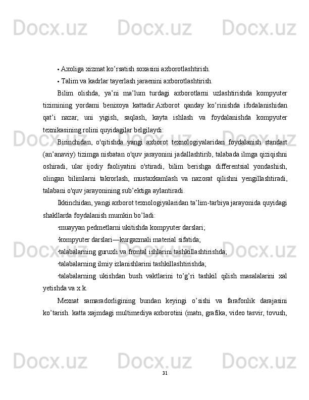  Axoliga xizmat ko’rsatish soxasini axborotlashtirish.
 Talim va kadrlar tayerlash jaraenini axborotlashtirish.
Bilim   olishda,   ya’ni   ma’lum   turdagi   axborotlarni   uzlashtirishda   kompyuter
tizimining   yordami   benixoya   kattadir.Axborot   qanday   ko’rinishda   ifodalanishidan
qat’i   nazar,   uni   yigish,   saqlash,   kayta   ishlash   va   foydalanishda   kompyuter
texnikasining rolini quyidagilar belgilaydi:  
Birinchidan,   o'qitishda   yangi   axborot   texnologiyalaridan   foydalanish   standart
(an’anaviy) tizimga nisbatan o'quv jarayonini jadallashtirib, talabada ilmga qiziqishni
oshiradi,   ular   ijodiy   faoliyatini   o'stiradi,   bilim   berishga   differentsial   yondashish,
olingan   bilimlarni   takrorlash,   mustaxkamlash   va   nazorat   qilishni   yengillashtiradi,
talabani o'quv jarayonining sub’ektiga aylantiradi.  
Ikkinchidan, yangi axborot texnologiyalaridan ta’lim-tarbiya jarayonida quyidagi
shakllarda foydalanish mumkin bo’ladi:  
·muayyan pedmetlarni ukitishda kompyuter darslari;  
·kompyuter darslari—kurgazmali material sifatida;
·talabalarning guruxli va frontal ishlarini tashkillashtirishda;
·talabalarning ilmiy izlanishlarini tashkillashtirishda;
·talabalarning   ukishdan   bush   vaktlarini   to’g’ri   tashkil   qilish   masalalarini   xal
yetishda va x.k.  
Mexnat   samaradorligining   bundan   keyingi   o’sishi   va   farafonlik   darajasini
ko’tarish. katta xajmdagi multimediya axborotini (matn, grafika, video tasvir, tovush,
31 