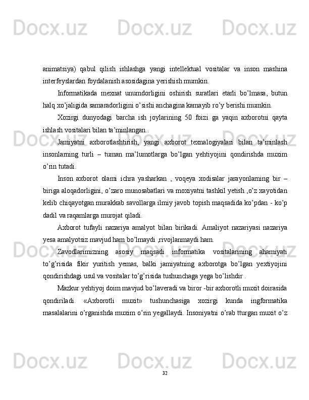 animatsiya)   qabul   qilish   ishlashga   yangi   intellektual   vositalar   va   inson   mashina
interfeyslardan foydalanish asosidagina yerishish mumkin.  
Informatikada   mexnat   unumdorligini   oshirish   suratlari   etarli   bo’lmasa,   butun
halq xo’jaligida samaradorligini o’sishi anchagina kamayib ro’y berishi mumkin.  
Xozirgi   dunyodagi   barcha   ish   joylarining   50   foizi   ga   yaqin   axborotni   qayta
ishlash vositalari bilan ta’minlangan..  
Jamiyatni   axborotlashtirish,   yangi   axborot   texnalogiyalari   bilan   ta’minlash
insonlarning   turli   –   tuman   ma’lumotlarga   bo’lgan   yehtiyojini   qondirishda   muxim
o’rin tutadi.
Inson   axborot   olami   ichra   yasharkan   ,   voqeya   xodisalar   jarayonlarning   bir   –
biriga aloqadorligini, o’zaro munosabatlari va moxiyatni tashkil yetish ,o’z xayotidan
kelib chiqayotgan murakkab savollarga ilmiy javob topish maqsadida ko’pdan - ko’p
dadil va raqamlarga murojat qiladi.
Axborot   tufayli   nazariya   amalyot   bilan   birikadi.   Amaliyot   nazariyasi   nazariya
yesa amalyotsiz mavjud ham bo’lmaydi ,rivojlanmaydi ham.
Zavodlarimizning   asosiy   maqsadi   informatika   vositalarining   ahamiyati
to’g’risida   fikir   yuritish   yemas,   balki   jamiyatning   axborotga   bo’lgan   yextiyojini
qondirishdagi usul va vositalar to’g’risida tushunchaga yega bo’lishdir .
Mazkur yehtiyoj doim mavjud bo’laveradi va biror -bir axborotli muxit doirasida
qondiriladi.   «Axborotli   muxit»   tushunchasiga   xozirgi   kunda   ingformatika
masalalarini o’rganishda muxim o’rin yegallaydi. Insoniyatni o’rab tturgan muxit o’z
32 