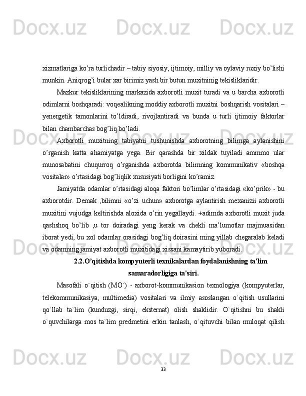 xizmatlariga ko’ra turlichadir – tabiy siyosiy, ijtimoiy, milliy va oylaviy ruxiy bo’lishi
munkin. Aniqrog’i bular xar birimiz yash bir butun muxitninig tekisliklaridir.  
Mazkur   tekisliklarining  markazida   axborotli   muxit   turadi   va   u  barcha   axborotli
odimlarni boshqaradi: voqealikning moddiy axborotli muxitni boshqarish vositalari –
yenergetik   tamonlarini   to’ldiradi,   rivojlantiradi   va   bunda   u   turli   ijtimoiy   faktorlar
bilan chambarchas bog’liq bo’ladi.  
Axborotli   muxitning   tabiyatni   tushunishda   axborotning   bilimga   aylanishini
o’rganish   katta   ahamiyatga   yega.   Bir   qarashda   bir   xildak   tuyiladi   ammmo   ular
munosabatini   chuqurroq   o’rganishda   axborotda   bilimning   kommunikativ   «boshqa
vositalar» o’rtasidagi bog’liqlik xususiyati borligini ko’ramiz.  
Jamiyatda odamlar o’rtasidagi aloqa faktori bo’limlar o’rtasidagi «ko’prik» - bu
axborotdir.   Demak   ,bilimni   «o’zi   uchun»   axborotga   aylantirish   mexanizii   axborotli
muxitini   vujudga   keltirishda   aloxida   o’rin   yegallaydi.   +adimda   axborotli   muxit   juda
qashshoq   bo’lib   ,u   tor   doiradagi   yeng   kerak   va   chekli   ma’lumotlar   majmuasidan
iborat yedi, bu xol odamlar orasidagi bog’liq doirasini ming yillab chegaralab keladi
va odamning jamiyat axborotli muxitidagi xissani kamaytirib yuboradi.
2.2.O’qitishda kompyuterli texnikalardan foydalanishning ta'lim
samaradorligiga ta'siri.
Masofali   o`qitish   (MO`)   -   axborot-kommunikasion   texnologiya   (kompyuterlar,
telekommunikasiya,   multimedia)   vositalari   va   ilmiy   asoslangan   o`qitish   usullarini
qo`llab   ta`lim   (kunduzgi,   sirqi,   eksternat)   olish   shaklidir.   O`qitishni   bu   shakli
o`quvchilarga   mos   ta`lim   predmetini   erkin   tanlash,   o`qituvchi   bilan   muloqat   qilish
33 