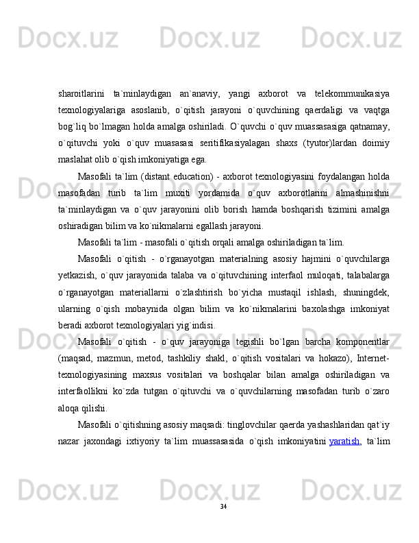 sharoitlarini   ta`minlaydigan   an`anaviy,   yangi   axborot   va   telekommunikasiya
texnologiyalariga   asoslanib,   o`qitish   jarayoni   o`quvchining   qaerdaligi   va   vaqtga
bog`liq bo`lmagan holda amalga oshiriladi. O`quvchi o`quv muassasasiga qatnamay,
o`qituvchi   yoki   o`quv   muasasasi   seritifikasiyalagan   shaxs   (tyutor)lardan   doimiy
maslahat olib o`qish imkoniyatiga ega.
Masofali  ta`lim (distant  education) - axborot texnologiyasini  foydalangan holda
masofadan   turib   ta`lim   muxiti   yordamida   o`quv   axborotlarini   almashinishni
ta`minlaydigan   va   o`quv   jarayonini   olib   borish   hamda   boshqarish   tizimini   amalga
oshiradigan bilim va ko`nikmalarni egallash jarayoni.
Masofali ta`lim - masofali o`qitish orqali amalga oshiriladigan ta`lim.
Masofali   o`qitish   -   o`rganayotgan   materialning   asosiy   hajmini   o`quvchilarga
yetkazish,   o`quv   jarayonida   talaba   va   o`qituvchining   interfaol   muloqati,   talabalarga
o`rganayotgan   materiallarni   o`zlashtirish   bo`yicha   mustaqil   ishlash,   shuningdek,
ularning   o`qish   mobaynida   olgan   bilim   va   ko`nikmalarini   baxolashga   imkoniyat
beradi axborot texnologiyalari yig`indisi.
Masofali   o`qitish   -   o`quv   jarayoniga   tegishli   bo`lgan   barcha   komponentlar
(maqsad,   mazmun,   metod,   tashkiliy   shakl,   o`qitish   vositalari   va   hokazo),   Internet-
texnologiyasining   maxsus   vositalari   va   boshqalar   bilan   amalga   oshiriladigan   va
interfaollikni   ko`zda   tutgan   o`qituvchi   va   o`quvchilarning   masofadan   turib   o`zaro
aloqa qilishi.
Masofali o`qitishning asosiy maqsadi: tinglovchilar qaerda yashashlaridan qat`iy
nazar   jaxondagi   ixtiyoriy   ta`lim   muassasasida   o`qish   imkoniyatini   yaratish ,   ta`lim
34 