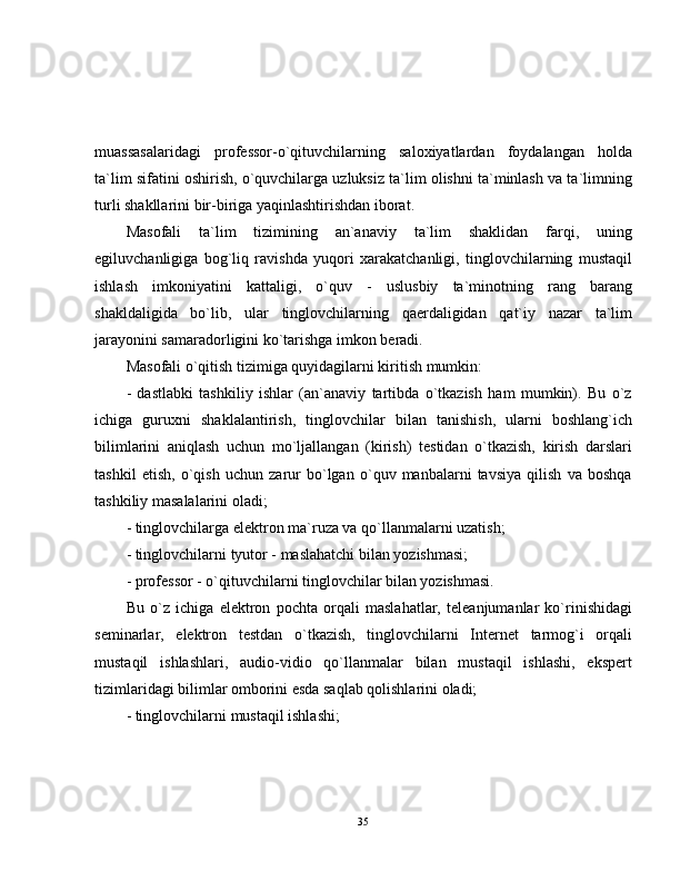 muassasalaridagi   professor-o`qituvchilarning   saloxiyatlardan   foydalangan   holda
ta`lim sifatini oshirish, o`quvchilarga uzluksiz ta`lim olishni ta`minlash va ta`limning
turli shakllarini bir-biriga yaqinlashtirishdan iborat.
Masofali   ta`lim   tizimining   an`anaviy   ta`lim   shaklidan   farqi,   uning
egiluvchanligiga   bog`liq   ravishda   yuqori   xarakatchanligi,   tinglovchilarning   mustaqil
ishlash   imkoniyatini   kattaligi,   o`quv   -   uslusbiy   ta`minotning   rang   barang
shakldaligida   bo`lib,   ular   tinglovchilarning   qaerdaligidan   qat`iy   nazar   ta`lim
jarayonini samaradorligini ko`tarishga imkon beradi.
Masofali o`qitish tizimiga quyidagilarni kiritish mumkin:
-   dastlabki   tashkiliy   ishlar   (an`anaviy   tartibda   o`tkazish   ham   mumkin).   Bu   o`z
ichiga   guruxni   shaklalantirish,   tinglovchilar   bilan   tanishish,   ularni   boshlang`ich
bilimlarini   aniqlash   uchun   mo`ljallangan   (kirish)   testidan   o`tkazish,   kirish   darslari
tashkil   etish,   o`qish   uchun   zarur   bo`lgan   o`quv   manbalarni   tavsiya   qilish   va   boshqa
tashkiliy masalalarini oladi;
- tinglovchilarga elektron ma`ruza va qo`llanmalarni uzatish;
- tinglovchilarni tyutor - maslahatchi bilan yozishmasi;
- professor - o`qituvchilarni tinglovchilar bilan yozishmasi.
Bu   o`z   ichiga   elektron   pochta   orqali   maslahatlar,   teleanjumanlar   ko`rinishidagi
seminarlar,   elektron   testdan   o`tkazish,   tinglovchilarni   Internet   tarmog`i   orqali
mustaqil   ishlashlari,   audio-vidio   qo`llanmalar   bilan   mustaqil   ishlashi,   ekspert
tizimlaridagi bilimlar omborini esda saqlab qolishlarini oladi;
- tinglovchilarni mustaqil ishlashi;
35 