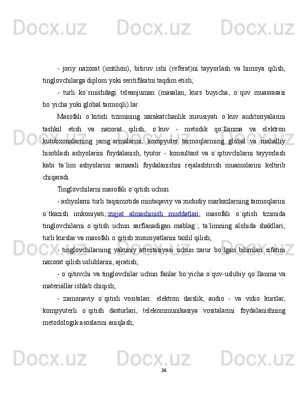 -   joriy   nazorat   (imtihon),   bitiruv   ishi   (referat)ni   tayyorlash   va   himoya   qilish,
tinglovchilarga diplom yoki seritifikatni taqdim etish;
-   turli   ko`rinishdagi   teleanjuman   (masalan,   kurs   buyicha,   o`quv   muassasasi
bo`yicha yoki global tarmoqli) lar.
Masofali   o`kitish   tizimining   xarakatchanlik   xususiyati   o`kuv   auditoriyalarini
tashkil   etish   va   nazorat   qilish,   o`kuv   -   metodik   qo`llanma   va   elektron
kutubxonalarning   jamg`armalarini,   kompyuter   tarmoqlarining   global   va   mahalliy
hisoblash   ashyolarini   foydalanish,   tyutor   -   konsultant   va   o`qituvchilarni   tayyorlash
kabi   ta`lim   ashyolarini   samarali   foydalanishni   rejalashtirish   muamolarini   keltirib
chiqaradi.
Tinglovchilarni masofali o`qitish uchun:
- ashyolarni turli taqsimotida mintaqaviy va xududiy markazlarning tarmoqlarini
o`tkazish   imkoniyati;   xujjat   almashinish   muddatlari ;   masofali   o`qitish   tizimida
tinglovchilarni   o`qitish   uchun   sarflanadigan   mablag`;   ta`limning   alohida   shakllari;
turli kurslar va masofali o`qitish xususiyatlarini taxlil qilish;
-   tinglovchilarning   yakuniy   attestasiyasi   uchun   zarur   bo`lgan   bilimlari   sifatini
nazorat qilish uslublarini, ajratish;
-  o`qituvchi   va  tinglovchilar   uchun fanlar  bo`yicha o`quv-uslubiy qo`llanma  va
materiallar ishlab chiqish;
-   zamonaviy   o`qitish   vositalari:   elektron   darslik,   audio   -   va   vidio   kurslar,
kompyuterli   o`qitish   dasturlari,   telekommunikasiya   vositalarini   foydalanishning
metodologik asoslarini aniqlash;
36 