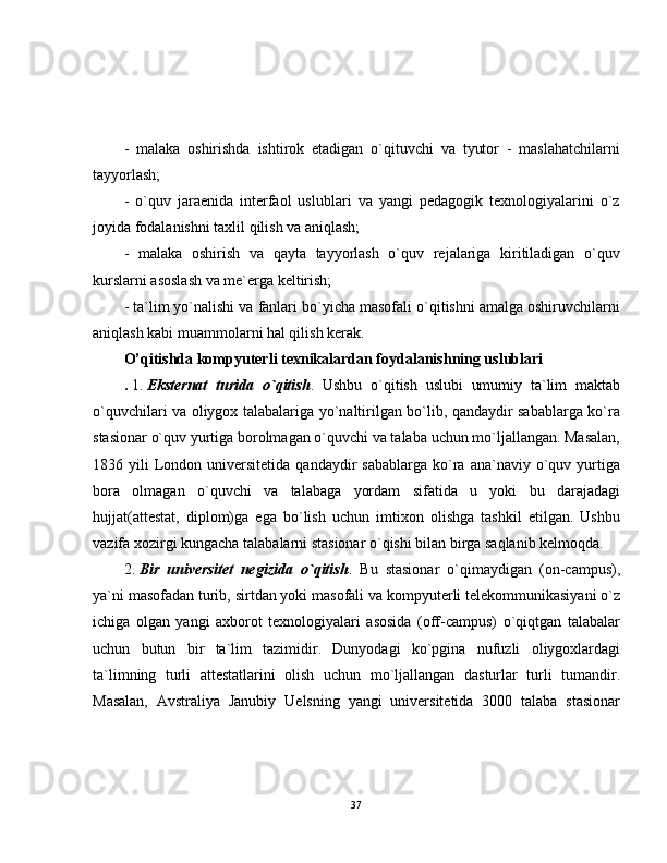 -   malaka   oshirishda   ishtirok   etadigan   o`qituvchi   va   tyutor   -   maslahatchilarni
tayyorlash;
-   o`quv   jaraenida   interfaol   uslublari   va   yangi   pedagogik   texnologiyalarini   o`z
joyida fodalanishni taxlil qilish va aniqlash;
-   malaka   oshirish   va   qayta   tayyorlash   o`quv   rejalariga   kiritiladigan   o`quv
kurslarni asoslash va me`erga keltirish;
- ta`lim yo`nalishi va fanlari bo`yicha masofali o`qitishni amalga oshiruvchilarni
aniqlash kabi muammolarni hal qilish kerak.
O’qitishda kompyuterli texnikalardan foydalanishning uslublari
.   1.   Eksternat   turida   o`qitish .   Ushbu   o`qitish   uslubi   umumiy   ta`lim   maktab
o`quvchilari va oliygox talabalariga yo`naltirilgan bo`lib, qandaydir sabablarga ko`ra
stasionar o`quv yurtiga borolmagan o`quvchi va talaba uchun mo`ljallangan. Masalan,
1836  yili   London  universitetida  qandaydir  sabablarga   ko`ra  ana`naviy  o`quv  yurtiga
bora   olmagan   o`quvchi   va   talabaga   yordam   sifatida   u   yoki   bu   darajadagi
hujjat(attestat,   diplom)ga   ega   bo`lish   uchun   imtixon   olishga   tashkil   etilgan.   Ushbu
vazifa xozirgi kungacha talabalarni stasionar o`qishi bilan birga saqlanib kelmoqda.
2.   Bir   universitet   negizida   o`qitish .   Bu   stasionar   o`qimaydigan   (on-campus),
ya`ni masofadan turib, sirtdan yoki masofali va kompyuterli telekommunikasiyani o`z
ichiga   olgan   yangi   axborot   texnologiyalari   asosida   (off-campus)   o`qiqtgan   talabalar
uchun   butun   bir   ta`lim   tazimidir.   Dunyodagi   ko`pgina   nufuzli   oliygoxlardagi
ta`limning   turli   attestatlarini   olish   uchun   mo`ljallangan   dasturlar   turli   tumandir.
Masalan,   Avstraliya   Janubiy   Uelsning   yangi   universitetida   3000   talaba   stasionar
37 