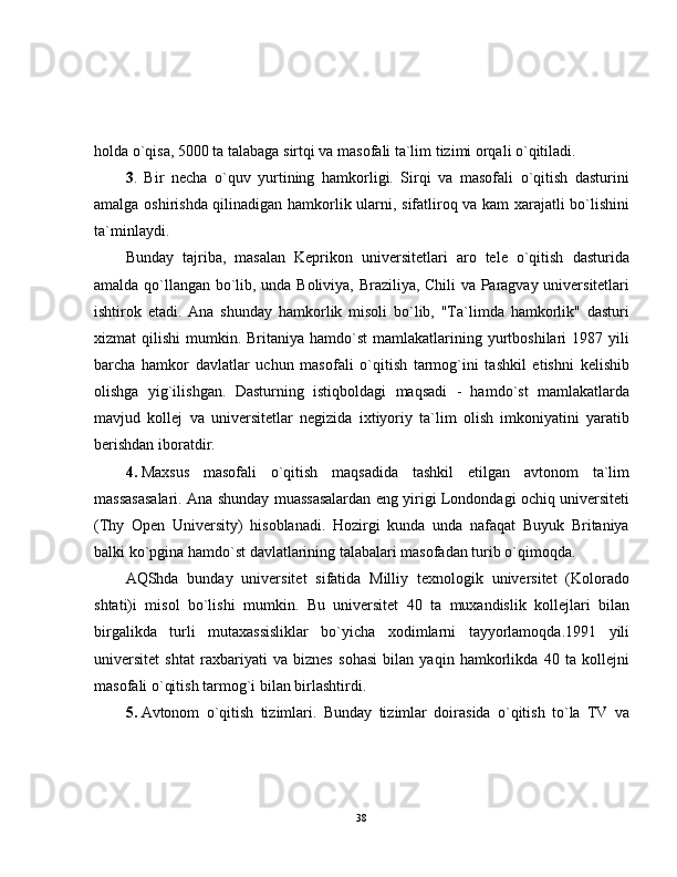 holda o`qisa, 5000 ta talabaga sirtqi va masofali ta`lim tizimi orqali o`qitiladi.
3 .   Bir   necha   o`quv   yurtining   hamkorligi.   Sirqi   va   masofali   o`qitish   dasturini
amalga oshirishda qilinadigan hamkorlik ularni, sifatliroq va kam  xarajatli bo`lishini
ta`minlaydi.
Bunday   tajriba,   masalan   Keprikon   universitetlari   aro   tele   o`qitish   dasturida
amalda qo`llangan bo`lib, unda Boliviya, Braziliya, Chili va Paragvay universitetlari
ishtirok   etadi.   Ana   shunday   hamkorlik   misoli   bo`lib,   "Ta`limda   hamkorlik"   dasturi
xizmat  qilishi  mumkin. Britaniya  hamdo`st  mamlakatlarining  yurtboshilari   1987 yili
barcha   hamkor   davlatlar   uchun   masofali   o`qitish   tarmog`ini   tashkil   etishni   kelishib
olishga   yig`ilishgan.   Dasturning   istiqboldagi   maqsadi   -   hamdo`st   mamlakatlarda
mavjud   kollej   va   universitetlar   negizida   ixtiyoriy   ta`lim   olish   imkoniyatini   yaratib
berishdan iboratdir.
4.   Maxsus   masofali   o`qitish   maqsadida   tashkil   etilgan   avtonom   ta`lim
massasasalari. Ana shunday muassasalardan eng yirigi Londondagi ochiq universiteti
(Thy   Open   University)   hisoblanadi.   Hozirgi   kunda   unda   nafaqat   Buyuk   Britaniya
balki ko`pgina hamdo`st davlatlarining talabalari masofadan turib o`qimoqda.
AQShda   bunday   universitet   sifatida   Milliy   texnologik   universitet   (Kolorado
shtati)i   misol   bo`lishi   mumkin.   Bu   universitet   40   ta   muxandislik   kollejlari   bilan
birgalikda   turli   mutaxassisliklar   bo`yicha   xodimlarni   tayyorlamoqda.1991   yili
universitet   shtat   raxbariyati   va   biznes   sohasi   bilan   yaqin   hamkorlikda   40   ta   kollejni
masofali o`qitish tarmog`i bilan birlashtirdi.
5.   Avtonom   o`qitish   tizimlari.   Bunday   tizimlar   doirasida   o`qitish   to`la   TV   va
38 