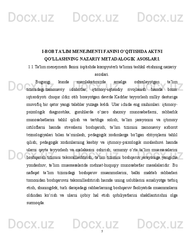 I-BOB TA'LIM MENEJMENTI FANINI O’QITISHDA AKTNI
QO’LLASHNING NAZARIY METADALOGIK ASOSLARI.
1.1.Ta'lim menejmenti fanini òqitishda kompyuterli ta'limni tashkil etishning nazariy
asoslari.
Bugungi   kunda   mamlakatimizda   amalga   oshirilayotgan   ta’lim
tizimidagi   zamonaviy   islohotlar ,   ijtimoiy-iqtisodiy   rivojlanish   hamda   bozor
iqtisodiyoti   chuqur   ildiz   otib   borayotgan   davrda   Kadrlar   tayyorlash   milliy   dasturiga
muvofiq   bir   qator   yangi   talablar   yuzaga   keldi.   Ular   ichida   eng   muhimlari:   ijtimoiy-
psixologik   diagnostika;   guruhlarda   o‘zaro   shaxsiy   munosabatlarni,   rahbarlik
munosabatlarini   tahlil   qilish   va   tartibga   solish;   ta’lim   jarayonini   va   ijtimoiy
ixtiloflarni   hamda   stresslarni   boshqarish;   ta’lim   tizimini   zamonaviy   axborot
texnologiyalari   bilan   ta’minlash;   pedagogik   xodimlarga   bo‘lgan   ehtiyojlarni   tahlil
qilish;   pedagogik   xodimlarning   kasbiy   va   ijtimoiy-psixologik   moslashuvi   hamda
ularni   qayta   tayyorlash   va   malakasini   oshirish;   umumiy   o‘rta   ta’lim   muassasalarini
boshqarish   tizimini   takomillashtirish;   ta’lim   tizimini   boshqaruv   jarayoniga   yangicha
yondashuv ;   ta’lim   muassasalarida   mehnat-huquqiy   munosabatlar   masalalaridir.   Bu
nafaqat   ta’lim   tizimidagi   boshqaruv   muammolarini,   balki   maktab   rahbarlari
tomonidan   boshqaruvni   takomillashtirish   hamda   uning   uslublarini   amaliyotga   tatbiq
etish, shuningdek, turli darajadagi rahbarlarning boshqaruv faoliyatida muammolarni
oldindan   ko‘rish   va   ularni   ijobiy   hal   etish   qobiliyatlarini   shakllantirishni   olga
surmoqda.
5 