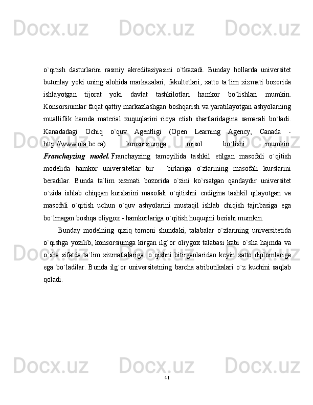 o`qitish   dasturlarini   rasmiy   akreditasiyasini   o`tkazadi.   Bunday   hollarda   universitet
butunlay   yoki   uning   alohida   markazalari,   fakultetlari,   xatto   ta`lim   xizmati   bozorida
ishlayotgan   tijorat   yoki   davlat   tashkilotlari   hamkor   bo`lishlari   mumkin.
Konsorsiumlar faqat qattiy markazlashgan boshqarish va yaratilayotgan ashyolarning
mualliflik   hamda   material   xuquqlarini   rioya   etish   shartlaridagina   samarali   bo`ladi.
Kanadadagi   Ochiq   o`quv   Agentligi   (Open   Learning   Agency,   Canada   -
http://www.ola.bc.ca)   konsorsiumga   misol   bo`lishi   mumkin.
Franchayzing   model.   Franchayzing   tamoyilida   tashkil   etilgan   masofali   o`qitish
modelida   hamkor   universitetlar   bir   -   birlariga   o`zlarining   masofali   kurslarini
beradilar.   Bunda   ta`lim   xizmati   bozorida   o`zini   ko`rsatgan   qandaydir   universitet
o`zida   ishlab   chiqqan   kurslarini   masofali   o`qitishni   endigina   tashkil   qilayotgan   va
masofali   o`qitish   uchun   o`quv   ashyolarini   mustaqil   ishlab   chiqish   tajribasiga   ega
bo`lmagan boshqa oliygox - hamkorlariga o`qitish huquqini berishi mumkin.
Bunday   modelning   qiziq   tomoni   shundaki,   talabalar   o`zlarining   universitetida
o`qishga   yozilib,   konsorsiumga   kirgan   ilg`or   oliygox   talabasi   kabi   o`sha   hajmda   va
o`sha   sifatda   ta`lim   xizmatlalariga,   o`qishni   bitirganlaridan   keyin   xatto   diplomlariga
ega   bo`ladilar.   Bunda   ilg`or   universitetning   barcha   atributikalari   o`z   kuchini   saqlab
qoladi. 
41 