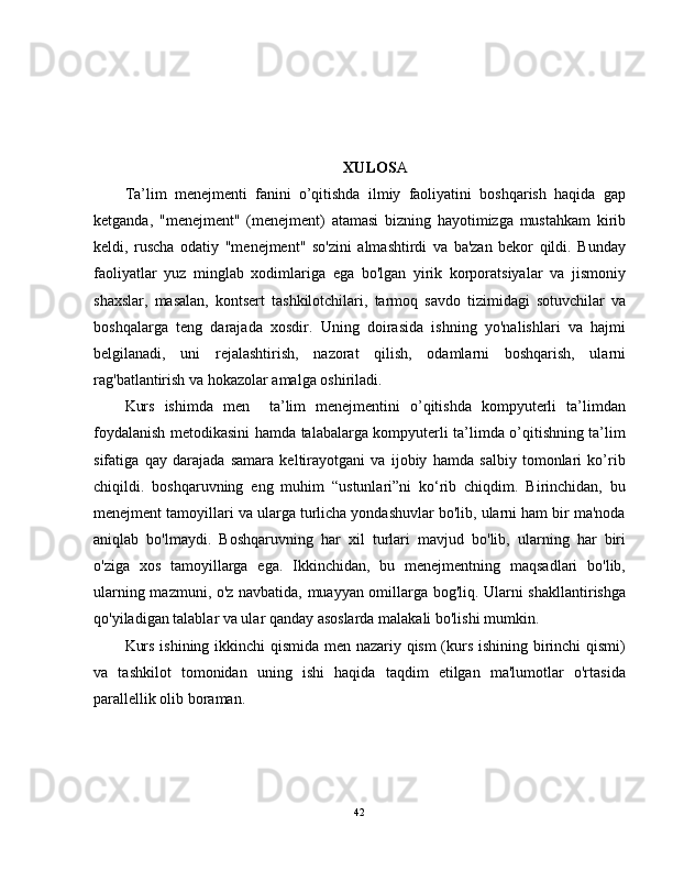 XULOS A
Ta’lim   menejmenti   fanini   o’qitishda   ilmiy   faoliyatini   boshqarish   haqida   gap
ketganda,   "menejment"   (menejment)   atamasi   bizning   hayotimizga   mustahkam   kirib
keldi,   ruscha   odatiy   "menejment"   so'zini   almashtirdi   va   ba'zan   bekor   qildi.   Bunday
faoliyatlar   yuz   minglab   xodimlariga   ega   bo'lgan   yirik   korporatsiyalar   va   jismoniy
shaxslar,   masalan,   kontsert   tashkilotchilari,   tarmoq   savdo   tizimidagi   sotuvchilar   va
boshqalarga   teng   darajada   xosdir.   Uning   doirasida   ishning   yo'nalishlari   va   hajmi
belgilanadi,   uni   rejalashtirish,   nazorat   qilish,   odamlarni   boshqarish,   ularni
rag'batlantirish va hokazolar amalga oshiriladi.
Kurs   ishimda   men     ta’lim   menejmentini   o’qitishda   kompyuterli   ta’limdan
foydalanish metodikasini hamda talabalarga kompyuterli ta’limda o’qitishning ta’lim
sifatiga   qay   darajada   samara   keltirayotgani   va   ijobiy   hamda   salbiy   tomonlari   ko’rib
chiqildi.   boshqaruvning   eng   muhim   “ustunlari”ni   ko‘rib   chiqdim.   Birinchidan,   bu
menejment tamoyillari va ularga turlicha yondashuvlar bo'lib, ularni ham bir ma'noda
aniqlab   bo'lmaydi.   Boshqaruvning   har   xil   turlari   mavjud   bo'lib,   ularning   har   biri
o'ziga   xos   tamoyillarga   ega.   Ikkinchidan,   bu   menejmentning   maqsadlari   bo'lib,
ularning mazmuni, o'z navbatida, muayyan omillarga bog'liq. Ularni shakllantirishga
qo'yiladigan talablar va ular qanday asoslarda malakali bo'lishi mumkin.
Kurs ishining ikkinchi qismida men nazariy qism (kurs ishining birinchi qismi)
va   tashkilot   tomonidan   uning   ishi   haqida   taqdim   etilgan   ma'lumotlar   o'rtasida
parallellik olib boraman.
42 