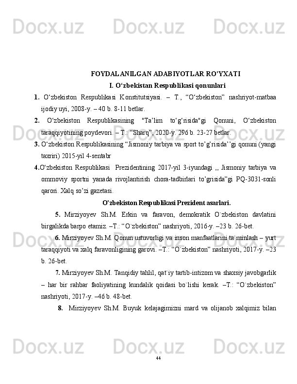 FOYDALANILGAN ADABIYOTLAR RO’YXATI
I. O‘zbekistan Respublikasi qonunlari
1.   O‘zbekiston   Respublikasi   Konstitutsiyasi.   –   T.,   “O‘zbekiston”   nashriyot-matbaa
ijodiy uyi, 2008-y. – 40 b. 8-11 betlar.
2.   O‘zbekiston   Respublikasining   "Ta’lim   to‘g‘risida"gi   Qonuni,   O‘zbekiston
taraqqiyotining poydevori. – T.: “Sharq”, 2020-y. 296 b. 23-27 betlar.
3.  O‘zbekiston Respublikasining “Jismoniy tarbiya va sport to’g’risida’’gi qonuni (yangi
taxriri) 2015-yil 4-sentabr 
4. O‘zbekiston   Respublikasi     Prezidentining   2017-yil   3-iyundagi   ,,   Jismoniy   tarbiya   va
ommoviy   sportni   yanada   rivojlantirish   chora-tadbirlari   to’grisida”gi   PQ-3031-sonli
qarori. Xalq so’zi gazetasi.
 O’zbekiston Respublikasi Prezident asarlari.
5.   Mirziyoyev   Sh.M.   Erkin   va   faravon,   demokratik   O`zbekiston   davlatini
birgalikda barpo etamiz. –T.: “O`zbekiston” nashriyoti, 2016-y. –23 b. 26-bet.
6.  Mirziyoyev Sh.M. Qonun ustuvorligi va inson manfaatlarini ta`minlash – yurt
taraqqiyoti va xalq faravonligining garovi. –T.: “O`zbekiston” nashriyoti, 2017-y. –23
b. 26-bet.
7.  Mirziyoyev Sh.M. Tanqidiy tahlil, qat`iy tartib-intizom va shaxsiy javobgarlik
–   har   bir   rahbar   faoliyatining   kundalik   qoidasi   bo`lishi   kerak.   –T.:   “O`zbekiston”
nashriyoti, 2017-y. –46 b. 48-bet.
  8.     Mirziyoyev   Sh.M.   Buyuk   kelajagimizni   mard   va   olijanob   xalqimiz   bilan
44 
