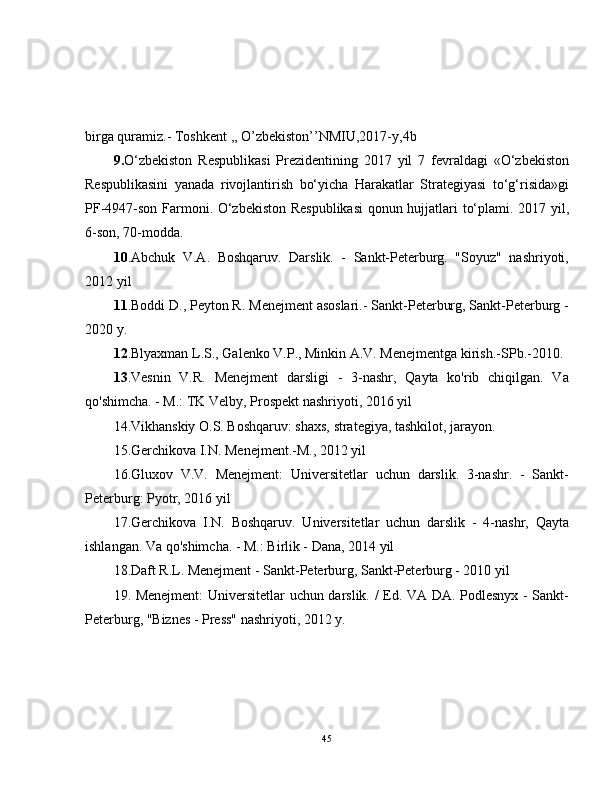 birga quramiz.- Toshkent ,, O’zbekiston’’NMIU,2017-y,4b
9. O‘zbekiston   Respublikasi   Prezidentining   2017   yil   7   fevraldagi   «O‘zbekiston
Respublikasini   yanada   rivojlantirish   bo‘yicha   Harakatlar   Strategiyasi   to‘g‘risida»gi
PF-4947-son Farmoni. O‘zbekiston Respublikasi  qonun hujjatlari to‘plami. 2017 yil,
6-son, 70-modda.
10 .Abchuk   V.A.   Boshqaruv.   Darslik.   -   Sankt-Peterburg.   "Soyuz"   nashriyoti,
2012 yil
11 .Boddi D., Peyton R. Menejment asoslari.- Sankt-Peterburg, Sankt-Peterburg -
2020 y.
12 .Blyaxman L.S., Galenko V.P., Minkin A.V. Menejmentga kirish.-SPb.-2010.
13 .Vesnin   V.R.   Menejment   darsligi   -   3-nashr,   Qayta   ko'rib   chiqilgan.   Va
qo'shimcha. - M.: TK Velby, Prospekt nashriyoti, 2016 yil
14.Vikhanskiy O.S. Boshqaruv: shaxs, strategiya, tashkilot, jarayon.
15.Gerchikova I.N. Menejment.-M., 2012 yil
16.Gluxov   V.V.   Menejment:   Universitetlar   uchun   darslik.   3-nashr.   -   Sankt-
Peterburg: Pyotr, 2016 yil
17.Gerchikova   I.N.   Boshqaruv.   Universitetlar   uchun   darslik   -   4-nashr,   Qayta
ishlangan. Va qo'shimcha. - M.: Birlik - Dana, 2014 yil
18.Daft R.L. Menejment - Sankt-Peterburg, Sankt-Peterburg - 2010 yil
19. Menejment: Universitetlar uchun darslik. / Ed. VA DA. Podlesnyx - Sankt-
Peterburg, "Biznes - Press" nashriyoti, 2012 y.
45