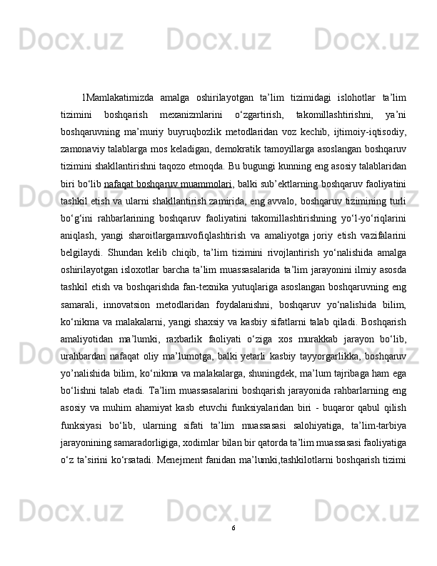 1 Mamlakatimizda   amalga   oshirilayotgan   ta’lim   tizimidagi   islohotlar   ta’lim
tizimini   boshqarish   mexanizmlarini   o‘zgartirish,   takomillashtirishni,   ya’ni
boshqaruvning   ma’muriy   buyruqbozlik   metodlaridan   voz   kechib,   ijtimoiy-iqtisodiy,
zamonaviy talablarga mos keladigan, demokratik tamoyillarga asoslangan boshqaruv
tizimini shakllantirishni taqozo etmoqda. Bu bugungi kunning eng asosiy talablaridan
biri bo‘lib   nafaqat boshqaruv muammolari , balki sub’ektlarning boshqaruv faoliyatini
tashkil etish va ularni shakllantirish zamirida, eng avvalo, boshqaruv tizimining turli
bo‘g‘ini   rahbarlarining   boshqaruv   faoliyatini   takomillashtirishning   yo‘l-yo‘riqlarini
aniqlash,   yangi   sharoitlargamuvofiqlashtirish   va   amaliyotga   joriy   etish   vazifalarini
belgilaydi.   Shundan   kelib   chiqib,   ta’lim   tizimini   rivojlantirish   yo‘nalishida   amalga
oshirilayotgan isloxotlar  barcha ta’lim muassasalarida ta’lim jarayonini  ilmiy asosda
tashkil   etish   va   boshqarishda   fan-texnika   yutuqlariga   asoslangan   boshqaruvning   eng
samarali,   innovatsion   metodlaridan   foydalanishni,   boshqaruv   yo‘nalishida   bilim,
ko‘nikma  va  malakalarni,  yangi   shaxsiy  va  kasbiy  sifatlarni  talab  qiladi. Boshqarish
amaliyotidan   ma’lumki,   raxbarlik   faoliyati   o‘ziga   xos   murakkab   jarayon   bo‘lib,
urahbardan   nafaqat   oliy   ma’lumotga,   balki   yetarli   kasbiy   tayyorgarlikka ,   boshqaruv
yo’nalishida bilim, ko‘nikma va malakalarga, shuningdek, ma’lum tajribaga ham ega
bo‘lishni   talab   etadi.   Ta’lim   muassasalarini   boshqarish   jarayonida   rahbarlarning   eng
asosiy   va   muhim   ahamiyat   kasb   etuvchi   funksiyalaridan   biri   -   buqaror   qabul   qilish
funksiyasi   bo‘lib,   ularning   sifati   ta’lim   muassasasi   salohiyatiga,   ta’lim-tarbiya
jarayonining samaradorligiga, xodimlar bilan bir qatorda ta’lim muassasasi faoliyatiga
o‘z ta’sirini ko‘rsatadi. Menejment  fanidan ma’lumki,tashkilotlarni boshqarish tizimi
6 