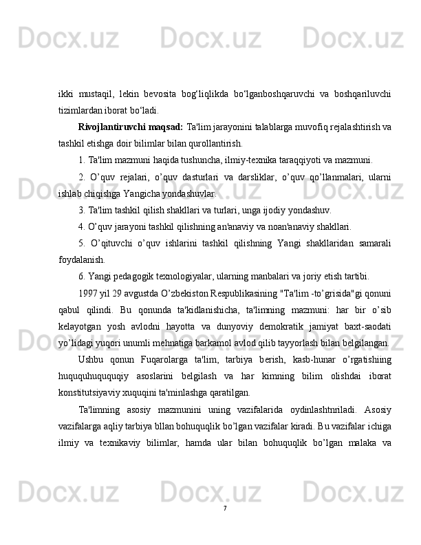 ikki   mustaqil,   lekin   bevosita   bog‘liqlikda   bo‘lganboshqaruvchi   va   boshqariluvchi
tizimlardan iborat bo‘ladi.
Rivojlantiruvchi maqsad:   Ta'lim jarayonini talablarga muvofiq r е jalashtirish va
tashkil etishga doir bilimlar bilan qurollantirish.
1. Ta'lim mazmuni haqida tushuncha, ilmiy-t е xnika taraqqiyoti va mazmuni.
2.   O’quv   r е jalari,   o’quv   dasturlari   va   darsliklar,   o’quv   qo’llanmalari,   ularni
ishlab chiqishga Yangicha yondashuvlar.
3. Ta'lim tashkil qilish shakllari va turlari, unga ijodiy yondashuv.
4. O’quv jarayoni tashkil qilishning an'anaviy va noan'anaviy shakllari.
5.   O’qituvchi   o’quv   ishlarini   tashkil   qilishning   Yangi   shakllaridan   samarali
foydalanish.
6. Yangi p е dagogik t е xnologiyalar, ularning manbalari va joriy etish tartibi.
1997 yil 29 avgustda O’zb е kiston R е spublikasining "Ta'lim -to’grisida"gi qonuni
qabul   qilindi.   Bu   qonunda   ta'kidlanishicha,   ta'limning   mazmuni:   har   bir   o’sib
k е layotgan   yosh   avlodni   hayotta   va   dunyoviy   d е mokratik   jamiyat   baxt-saodati
yo’lidagi yuqori unumli m е hnatiga barkamol avlod qilib tayyorlash bilan b е lgilangan.
Ushbu   qonun   Fuqarolarga   ta'lim,   tarbiya   b е rish,   kasb-hunar   o’rgatishiing
huququhuququqiy   asoslarini   b е lgilash   va   har   kimning   bilim   olishdai   iborat
konstitutsiyaviy xuquqini ta'minlashga qaratilgan.
Ta'limning   asosiy   mazmunini   uning   vazifalarida   oydinlashtnriladi.   Asosiy
vazifalarga aqliy tarbiya bllan bohuquqlik bo’lgan vazifalar kiradi. Bu vazifalar ichiga
ilmiy   va   t е xnikaviy   bilimlar,   hamda   ular   bilan   bohuquqlik   bo’lgan   malaka   va
7 