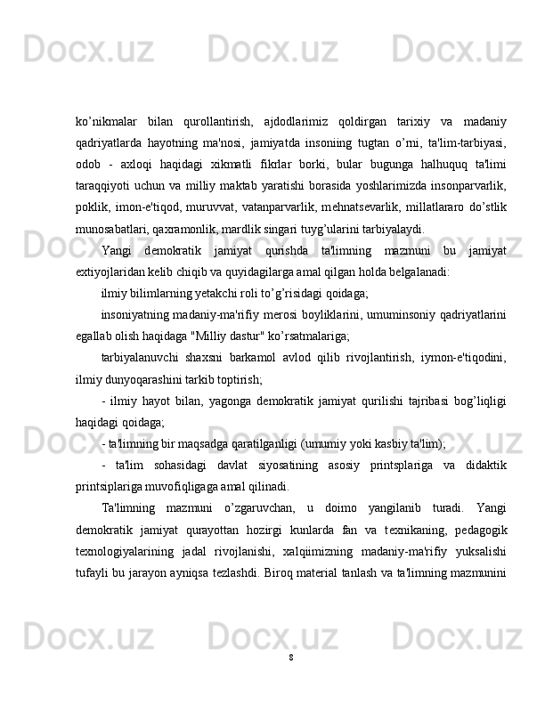 ko’nikmalar   bilan   qurollantirish,   ajdodlarimiz   qoldirgan   tarixiy   va   madaniy
qadriyatlarda   hayotning   ma'nosi,   jamiyatda   insoniing   tugtan   o’rni,   ta'lim-tarbiyasi,
odob   -   axloqi   haqidagi   xikmatli   fikrlar   borki,   bular   bugunga   halhuquq   ta'limi
taraqqiyoti   uchun   va   milliy   maktab   yaratishi   borasida   yoshlarimizda   insonparvarlik,
poklik,   imon-e'tiqod,   muruvvat,   vatanparvarlik,   m е hnats е varlik,   millatlararo   do’stlik
munosabatlari, qaxramonlik, mardlik singari tuyg’ularini tarbiyalaydi.
Yangi   d е mokratik   jamiyat   qurishda   ta'limning   mazmuni   bu   jamiyat
extiyojlaridan k е lib chiqib va quyidagilarga amal qilgan holda b е lgalanadi:
ilmiy bilimlarning yetakchi roli to’g’risidagi qoidaga;
insoniyatning madaniy-ma'rifiy m е rosi  boyliklarini, umuminsoniy qadriyatlarini
egallab olish haqidaga "Milliy dastur" ko’rsatmalariga;
tarbiyalanuvchi   shaxsni   barkamol   avlod   qilib   rivojlantirish,   iymon-e'tiqodini,
ilmiy dunyoqarashini tarkib toptirish;
-   ilmiy   hayot   bilan,   yagonga   d е mokratik   jamiyat   qurilishi   tajribasi   bog’liqligi
haqidagi qoidaga;
- ta'limning bir maqsadga qaratilganligi (umumiy yoki kasbiy ta'lim);
-   ta'lim   sohasidagi   davlat   siyosatining   asosiy   printsplariga   va   didaktik
printsiplariga muvofiqligaga amal qilinadi.
Ta'limning   mazmuni   o’zgaruvchan,   u   doimo   yangilanib   turadi.   Yangi
d е mokratik   jamiyat   qurayottan   hozirgi   kunlarda   fan   va   t е xnikaning,   p е dagogik
t е xnologiyalarining   jadal   rivojlanishi,   xalqiimizning   madaniy-ma'rifiy   yuksalishi
tufayli bu jarayon ayniqsa t е zlashdi. Biroq mat е rial tanlash va ta'limning mazmunini
8 