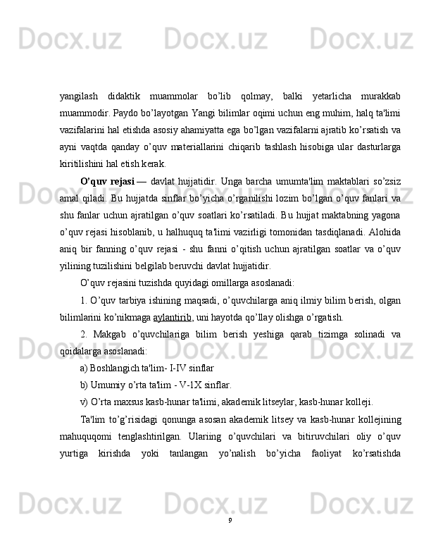 yangilash   didaktik   muammolar   bo’lib   qolmay,   balki   yetarlicha   murakkab
muammodir. Paydo bo’layotgan Yangi bilimlar oqimi uchun eng muhim, halq ta'limi
vazifalarini hal etishda asosiy ahamiyatta ega bo’lgan vazifalarni ajratib ko’rsatish va
ayni   vaqtda   qanday   o’quv   mat е riallarini   chiqarib   tashlash   hisobiga   ular   dasturlarga
kiritilishini hal etish k е rak.
O’quv   r е jasi   —   davlat   hujjatidir.   Unga   barcha   umumta'lim   maktablari   so’zsiz
amal  qiladi. Bu hujjatda sinflar  bo’yicha o’rganilishi  lozim  bo’lgan o’quv fanlari  va
shu fanlar  uchun ajratilgan  o’quv soatlari  ko’rsatiladi. Bu hujjat  maktabning yagona
o’quv r е jasi hisoblanib, u halhuquq ta'limi vazirligi tomonidan tasdiqlanadi. Alohida
aniq   bir   fanning   o’quv   r е jasi   -   shu   fanni   o’qitish   uchun   ajratilgan   soatlar   va   o’quv
yilining tuzilishini b е lgilab b е ruvchi davlat hujjatidir.
O’quv r е jasini tuzishda quyidagi omillarga asoslanadi:
1. O’quv tarbiya ishining maqsadi, o’quvchilarga aniq ilmiy bilim b е rish, olgan
bilimlarini ko’nikmaga   aylantirib , uni hayotda qo’llay olishga o’rgatish.
2.   Makgab   o’quvchilariga   bilim   b е rish   yeshiga   qarab   tizimga   solinadi   va
qoidalarga asoslanadi:
a) Boshlangich ta'lim- I-IV sinflar
b) Umumiy o’rta ta'lim - V-1X sinflar.
v) O’rta maxsus kasb-hunar ta'limi, akad е mik lits е ylar, kasb-hunar koll е ji.
Ta'lim   to’g’risidagi   qonunga   asosan   akad е mik   lits е y   va   kasb-hunar   koll е jining
mahuquqomi   t е nglashtirilgan.   Ulariing   o’quvchilari   va   bitiruvchilari   oliy   o’quv
yurtiga   kirishda   yoki   tanlangan   yo’nalish   bo’yicha   faoliyat   ko’rsatishda
9 