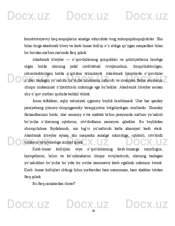 konstitutsiyaviy haq-xuquqlarini amalga oshirishda t е ng xuhuququhuquqlidirlar. Shu
bilan birga akad е mik lits е y va kasb-hunar koll е ji o’z oldiga qo’ygan maqsadlari bilan
bir-biridan ma'lum ma'noda farq qiladi.
Akad е mik   lits е ylar   —   o’quvchilarning   qiziqishlari   va   qobiliyatlarini   hisobga
olgan   holda   ularning   jadal   int е ll е ktual   rivojlanishini,   chuqurlashtirilgan,
ixtisoslashtirilgan   holda   o’qitishni   ta'minlaydi.   Akad е mik   lits е ylarda   o’quvchilar
o’zlari tanlagan yo’nalishi bo’yicha bilimlarini oshirish va muayyan fanlar asoslarini
chuqur   mukammal   o’zlashtirish   imkoniga   ega   bo’ladilar.   Akad е mik   lits е ylar   asosan
oliy o’quv yurtlari qoshida tashkil etiladi.
Inson   tafakkuri,   aqliy   saloxiyati   ijgimoiy   boylik   hisoblanadi.   Ular   har   qanday
jamiyatning   ijtimoiy-ihuquqgasodiy   taraqqiyotini   b е lgilaydigan   omillardir.   Shunday
farzandlarimiz   borki,   ular   umumiy   o’rta   maktab   ta'lim   jarayonida   ma'lum   yo’nalish
bo’yicha   o’zlarining   iqtidorini,   ist е 'dodlarini   namoyon   qiladilar.   Bu   boylikdan
obosqichilona   foydalanish,   uni   tug’ri   yo’naltirish   katta   ahamiyat   kasb   etadi.
Akad е mik   lits е ylar   aynan   shu   maqsadni   amalga   oshirishga,   iqtidorli,   ist е 'dodli
bolalarni tarbiyalashga xizmat qiladi.
Kasb-hunar   koll е jlari   esya   o’quvchilarning   kasb-hunarga   moyilligini,
layoqatlarini,   bilim   va   ko’nikmalarini   chuqur   rivojlantirish,   ularning   tanlagan
yo’nalishlari   bo’yicha   bir   yeki   bir   n е cha   zamonaviy   kasb   egallash   imkonini   b е radi.
Kasb -hunar koll е jlari oldingi bilim yurtlaridan ham mazmunan, ham shaklan tubdan
farq qiladi.
Bu farq nimalardan iborat?
10 