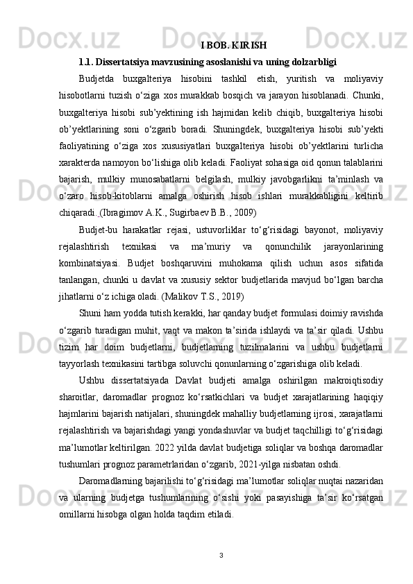 I BOB. KIRISH
1.1. Dissertatsiya mavzusining asoslanishi va uning dolzarbligi
Budjetda   buxgalteriya   hisobini   tashkil   etish,   yuritish   va   moliyaviy
hisobotlarni   tuzish   o‘ziga   xos   murakkab   bosqich   va   jarayon   hisoblanadi.   Chunki,
buxgalteriya   hisobi   sub’yektining   ish   hajmidan   kelib   chiqib,   buxgalteriya   hisobi
ob’yektlarining   soni   o‘zgarib   boradi.   Shuningdek,   buxgalteriya   hisobi   sub’yekti
faoliyatining   o‘ziga   xos   xususiyatlari   buxgalteriya   hisobi   ob’yektlarini   turlicha
xarakterda namoyon bo‘lishiga olib keladi. Faoliyat sohasiga oid qonun talablarini
bajarish,   mulkiy   munosabatlarni   belgilash,   mulkiy   javobgarlikni   ta’minlash   va
o‘zaro   hisob-kitoblarni   amalga   oshirish   hisob   ishlari   murakkabligini   keltirib
chiqaradi.   (Ibragimov A.K., Sugirbaev B.B., 2009)
Budjet-bu   harakatlar   rejasi,   ustuvorliklar   to‘g‘risidagi   bayonot,   moliyaviy
rejalashtirish   texnikasi   va   ma’muriy   va   qonunchilik   jarayonlarining
kombinatsiyasi.   Budjet   boshqaruvini   muhokama   qilish   uchun   asos   sifatida
tanlangan,   chunki   u   davlat   va   xususiy   sektor   budjetlarida   mavjud   bo‘lgan   barcha
jihatlarni o‘z ichiga oladi.  (Malikov T.S., 2019)
Shuni ham yodda tutish kerakki, har qanday budjet formulasi doimiy ravishda
o‘zgarib turadigan muhit, vaqt va makon ta’sirida ishlaydi  va ta’sir qiladi. Ushbu
tizim   har   doim   budjetlarni,   budjetlarning   tuzilmalarini   va   ushbu   budjetlarni
tayyorlash texnikasini tartibga soluvchi qonunlarning o‘zgarishiga olib keladi.
Ushbu   dissertatsiyada   Davlat   budjeti   amalga   oshirilgan   makroiqtisodiy
sharoitlar,   daromadlar   prognoz   ko‘rsatkichlari   va   budjet   xarajatlarining   haqiqiy
hajmlarini bajarish natijalari, shuningdek mahalliy budjetlarning ijrosi, xarajatlarni
rejalashtirish va bajarishdagi yangi yondashuvlar va budjet taqchilligi to‘g‘risidagi
ma’lumotlar keltirilgan. 2022 yilda davlat budjetiga soliqlar va boshqa daromadlar
tushumlari prognoz parametrlaridan o‘zgarib, 2021-yilga nisbatan oshdi. 
Daromadlarning bajarilishi to‘g‘risidagi ma’lumotlar soliqlar nuqtai nazaridan
va   ularning   budjetga   tushumlarining   o‘sishi   yoki   pasayishiga   ta’sir   ko‘rsatgan
omillarni hisobga olgan holda taqdim etiladi.
3