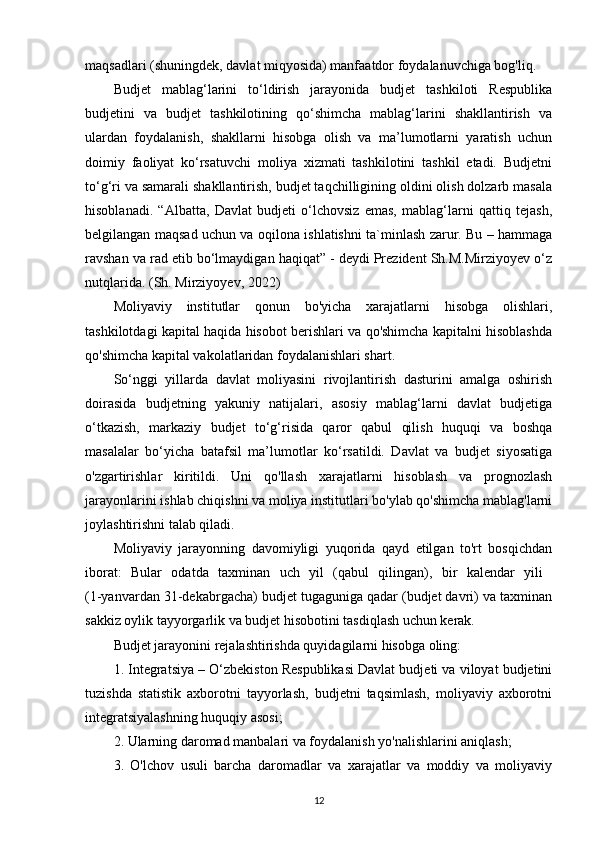 maqsadlari (shuningdek, davlat miqyosida) manfaatdor foydalanuvchiga bog'liq.
Budjet   mablag‘larini   to‘ldirish   jarayonida   budjet   tashkiloti   Respublika
budjetini   va   budjet   tashkilotining   qo‘shimcha   mablag‘larini   shakllantirish   va
ulardan   foydalanish,   shakllarni   hisobga   olish   va   ma’lumotlarni   yaratish   uchun
doimiy   faoliyat   ko‘rsatuvchi   moliya   xizmati   tashkilotini   tashkil   etadi.   Budjetni
to‘g‘ri va samarali shakllantirish, budjet taqchilligining oldini olish dolzarb masala
hisoblanadi.   “Albatta,   Davlat   budjeti   o‘lchovsiz   emas,   mablag‘larni   qattiq   tejash,
belgilangan maqsad uchun va oqilona ishlatishni ta`minlash zarur. Bu – hammaga
ravshan va rad etib bo‘lmaydigan haqiqat” - deydi Prezident Sh.M.Mirziyoyev o‘z
nutqlarida.  (Sh. Mirziyoyev, 2022)
Moliyaviy   institutlar   qonun   bo'yicha   xarajatlarni   hisobga   olishlari,
tashkilotdagi kapital haqida hisobot berishlari va qo'shimcha kapitalni hisoblashda
qo'shimcha kapital vakolatlaridan foydalanishlari shart. 
So‘nggi   yillarda   davlat   moliyasini   rivojlantirish   dasturini   amalga   oshirish
doirasida   budjetning   yakuniy   natijalari,   asosiy   mablag‘larni   davlat   budjetiga
o‘tkazish,   markaziy   budjet   to‘g‘risida   qaror   qabul   qilish   huquqi   va   boshqa
masalalar   bo‘yicha   batafsil   ma’lumotlar   ko‘rsatildi.   Davlat   va   budjet   siyosatiga
o'zgartirishlar   kiritildi.   Uni   qo'llash   xarajatlarni   hisoblash   va   prognozlash
jarayonlarini ishlab chiqishni va moliya institutlari bo'ylab qo'shimcha mablag'larni
joylashtirishni talab qiladi.
Moliyaviy   jarayonning   davomiyligi   yuqorida   qayd   etilgan   to'rt   bosqichdan
iborat:   Bular   odatda   taxminan   uch   yil   (qabul   qilingan),   bir   kalendar   yili  
(1-yanvardan 31-dekabrgacha) budjet tugaguniga qadar (budjet davri) va taxminan
sakkiz oylik tayyorgarlik va budjet hisobotini tasdiqlash uchun kerak.
Budjet jarayonini rejalashtirishda quyidagilarni hisobga oling:
1. Integratsiya – O‘zbekiston Respublikasi Davlat budjeti va viloyat budjetini
tuzishda   statistik   axborotni   tayyorlash,   budjetni   taqsimlash,   moliyaviy   axborotni
integratsiyalashning huquqiy asosi;
2. Ularning daromad manbalari va foydalanish yo'nalishlarini aniqlash;
3.   O'lchov   usuli   barcha   daromadlar   va   xarajatlar   va   moddiy   va   moliyaviy
12 