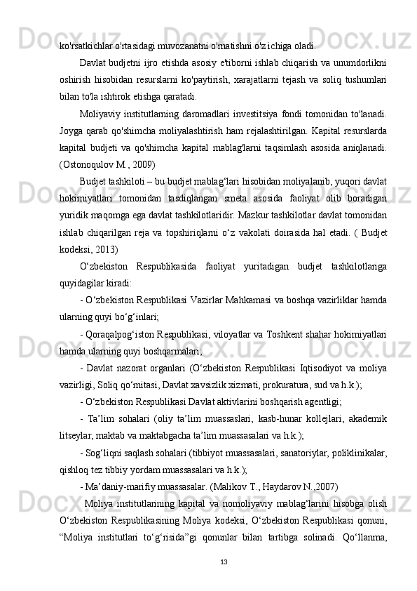 ko'rsatkichlar o'rtasidagi muvozanatni o'rnatishni o'z ichiga oladi.
Davlat budjetni ijro etishda asosiy e'tiborni ishlab chiqarish va unumdorlikni
oshirish   hisobidan   resurslarni   ko'paytirish,   xarajatlarni   tejash   va   soliq   tushumlari
bilan to'la ishtirok etishga qaratadi.
Moliyaviy   institutlarning   daromadlari   investitsiya   fondi   tomonidan   to'lanadi.
Joyga   qarab   qo'shimcha   moliyalashtirish   ham   rejalashtirilgan.   Kapital   resurslarda
kapital   budjeti   va   qo'shimcha   kapital   mablag'larni   taqsimlash   asosida   aniqlanadi.
(Ostonoqulov M., 2009)
Budjet tashkiloti – bu budjet mablag‘lari hisobidan moliyalanib, yuqori davlat
hokimiyatlari   tomonidan   tasdiqlangan   smeta   asosida   faoliyat   olib   boradigan
yuridik maqomga ega davlat tashkilotlaridir. Mazkur tashkilotlar davlat tomonidan
ishlab   chiqarilgan   reja   va   topshiriqlarni   o‘z   vakolati   doirasida   hal   etadi.   (   Budjet
kodeksi , 2013)
O‘zbekiston   Respublikasida   faoliyat   yuritadigan   budjet   tashkilotlariga
quyidagilar kiradi: 
- O‘zbekiston Respublikasi Vazirlar Mahkamasi va boshqa vazirliklar hamda
ularning quyi bo‘g‘inlari;
- Qoraqalpog‘iston Respublikasi, viloyatlar va Toshkent shahar hokimiyatlari
hamda ularning quyi boshqarmalari;
-   Davlat   nazorat   organlari   (O‘zbekiston   Respublikasi   Iqtisodiyot   va   moliya
vazirligi, Soliq qo‘mitasi, Davlat xavsizlik xizmati, prokuratura, sud va h.k.); 
- O‘zbekiston Respublikasi Davlat aktivlarini boshqarish agentligi; 
-   Ta’lim   sohalari   (oliy   ta’lim   muassaslari,   kasb-hunar   kollejlari,   akademik
litseylar, maktab va maktabgacha ta’lim muassasalari va h.k.);
- Sog‘liqni saqlash sohalari (tibbiyot muassasalari, sanatoriylar, poliklinikalar,
qishloq tez tibbiy yordam muassasalari va h.k.);
- Ma’daniy-marifiy muassasalar.  (Mаlikоv T., Hаydаrоv N.,2007)
Moliya   institutlarining   kapital   va   nomoliyaviy   mablag‘larini   hisobga   olish
O‘zbekiston   Respublikasining   Moliya   kodeksi,   O‘zbekiston   Respublikasi   qonuni,
“Moliya   institutlari   to‘g‘risida”gi   qonunlar   bilan   tartibga   solinadi.   Qo‘llanma,
13 