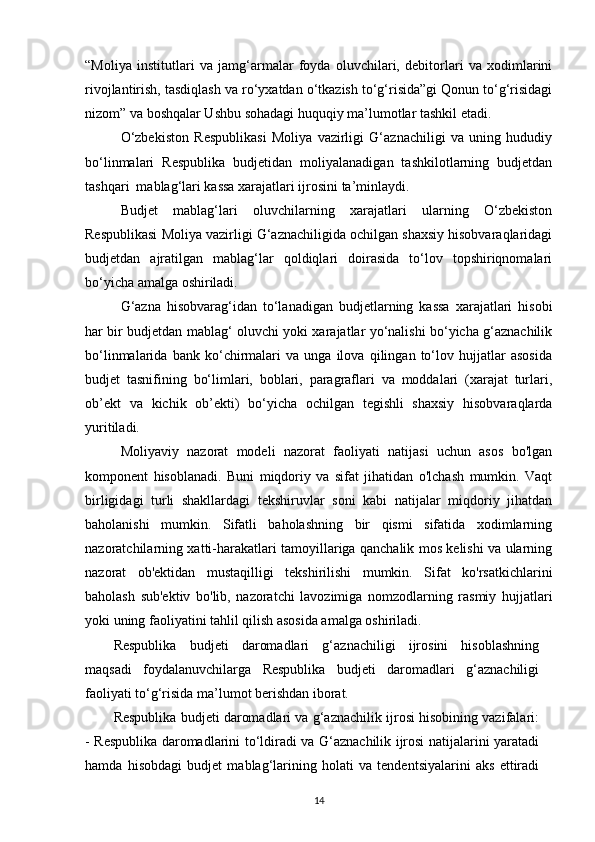 “Moliya   institutlari   va   jamg‘armalar   foyda   oluvchilari,   debitorlari   va   xodimlarini
rivojlantirish, tasdiqlash va ro‘yxatdan o‘tkazish to‘g‘risida”gi Qonun to‘g‘risidagi
nizom” va boshqalar Ushbu sohadagi huquqiy ma’lumotlar tashkil etadi.
O‘zbekiston   Respublikasi   Moliya   vazirligi   G‘aznachiligi   va   uning   hududiy
bo‘linmalari   Respublika   budjetidan   moliyalanadigan   tashkilotlarning   budjetdan
tashqari  mablag‘lari kassa xarajatlari ijrosini ta’minlaydi.
Budjet   mablag‘lari   oluvchilarning   xarajatlari   ularning   O‘zbekiston
Respublikasi Moliya vazirligi G‘aznachiligida ochilgan shaxsiy hisobvaraqlaridagi
budjetdan   ajratilgan   mablag‘lar   qoldiqlari   doirasida   to‘lov   topshiriqnomalari
bo‘yicha amalga oshiriladi.
G‘azna   hisobvarag‘idan   to‘lanadigan   budjetlarning   kassa   xarajatlari   hisobi
har bir budjetdan mablag‘ oluvchi yoki xarajatlar yo‘nalishi bo‘yicha g‘aznachilik
bo‘linmalarida   bank   ko‘chirmalari   va   unga   ilova   qilingan   to‘lov   hujjatlar   asosida
budjet   tasnifining   bo‘limlari,   boblari,   paragraflari   va   moddalari   (xarajat   turlari,
ob’ekt   va   kichik   ob’ekti)   bo‘yicha   ochilgan   tegishli   shaxsiy   hisobvaraqlarda
yuritiladi.
Moliyaviy   nazorat   modeli   nazorat   faoliyati   natijasi   uchun   asos   bo'lgan
komponent   hisoblanadi.   Buni   miqdoriy   va   sifat   jihatidan   o'lchash   mumkin.   Vaqt
birligidagi   turli   shakllardagi   tekshiruvlar   soni   kabi   natijalar   miqdoriy   jihatdan
baholanishi   mumkin.   Sifatli   baholashning   bir   qismi   sifatida   xodimlarning
nazoratchilarning xatti-harakatlari tamoyillariga qanchalik mos kelishi va ularning
nazorat   ob'ektidan   mustaqilligi   tekshirilishi   mumkin.   Sifat   ko'rsatkichlarini
baholash   sub'ektiv   bo'lib,   nazoratchi   lavozimiga   nomzodlarning   rasmiy   hujjatlari
yoki uning faoliyatini tahlil qilish asosida amalga oshiriladi.
Respublika   budjeti   daromadlari   g‘aznachiligi   ijrosini   hisoblashning
maqsadi   foydalanuvchilarga   Respublika   budjeti   daromadlari   g‘aznachiligi
faoliyati to‘g‘risida ma’lumot berishdan iborat. 
Respublika budjeti daromadlari va g‘aznachilik ijrosi hisobining vazifalari:
- Respublika daromadlarini to‘ldiradi va G‘aznachilik ijrosi natijalarini yaratadi
hamda   hisobdagi   budjet   mablag‘larining   holati   va   tendentsiyalarini   aks   ettiradi
14 