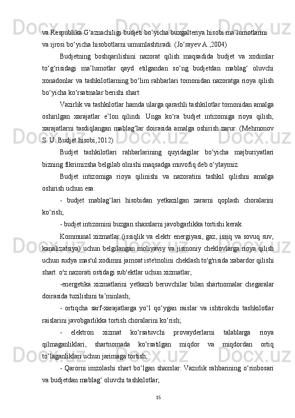 va Respublika G‘aznachiligi budjeti bo‘yicha buxgalteriya hisobi ma’lumotlarini
va ijrosi bo‘yicha hisobotlarni umumlashtiradi.  (Jо‘rаyеv А.,2004)
Budjetning   boshqarilishini   nazorat   qilish   maqsadida   budjet   va   xodimlar
to‘g‘risidagi   ma’lumotlar   qayd   etilgandan   so‘ng   budjetdan   mablag‘   oluvchi
xonadonlar va tashkilotlarning bo‘lim rahbarlari tomonidan nazoratga rioya qilish
bo‘yicha ko‘rsatmalar berishi shart. 
Vazirlik va tashkilotlar hamda ularga qarashli tashkilotlar tomonidan amalga
oshirilgan   xarajatlar   e’lon   qilindi.   Unga   ko‘ra   budjet   intizomiga   rioya   qilish,
xarajatlarni  tasdiqlangan  mablag‘lar  doirasida   amalga  oshirish  zarur.  (Mehmonov
S. U. Budjet hisobi,2012)
Budjet   tashkilotlari   rahbarlarining   quyidagilar   bo‘yicha   majburiyatlari
bizning fikrimizsha belgilab olnishi maqsadga muvofiq deb o‘ylaymiz. 
Budjet   intizomiga   rioya   qilinishi   va   nazoratini   tashkil   qilishni   amalga
oshirish  uchun esa:  
-   budjet   mablag ‘ lari   hisobidan   yetkazilgan   zararni   qoplash   choralarini
ko ‘ rish; 
- budjet intizomini buzgan shaxslarni javobgarlikka tortish i kerak . 
Kommunal xizmatlar (issiqlik va elektr energiyasi, gaz, issiq va sovuq suv,
kanalizatsiya)  uchun  belgilangan  moliyaviy va jismoniy cheklovlarga rioya qilish
uchun sudya mas'ul xodimni jamoat iste'molini cheklash to'g'risida xabardor qilishi
shart. o'z nazorati ostidagi sub'ektlar uchun xizmatlar;
-energetika   xizmatlarini   y etkazib   beruvchilar   bilan   shartnomalar   chegaralar
doirasida tuzilishini ta ’ minlash;
-   ortiqcha   sarf-xarajatlarga   yo‘l   qo‘ygan   raislar   va   ishtirokchi   tashkilotlar
raislarini javobgarlikka tortish choralarini ko‘rish;
-   elektron   xizmat   ko‘rsatuvchi   provayderlarni   talablarga   rioya
qilmaganliklari,   shartnomada   ko‘rsatilgan   miqdor   va   miqdordan   ortiq
to‘laganliklari uchun jarimaga tortish;
- Qarorni imzolashi shart bo‘lgan shaxslar: Vazirlik rahbarining o‘rinbosari
va budjetdan mablag‘ oluvchi tashkilotlar;
15 