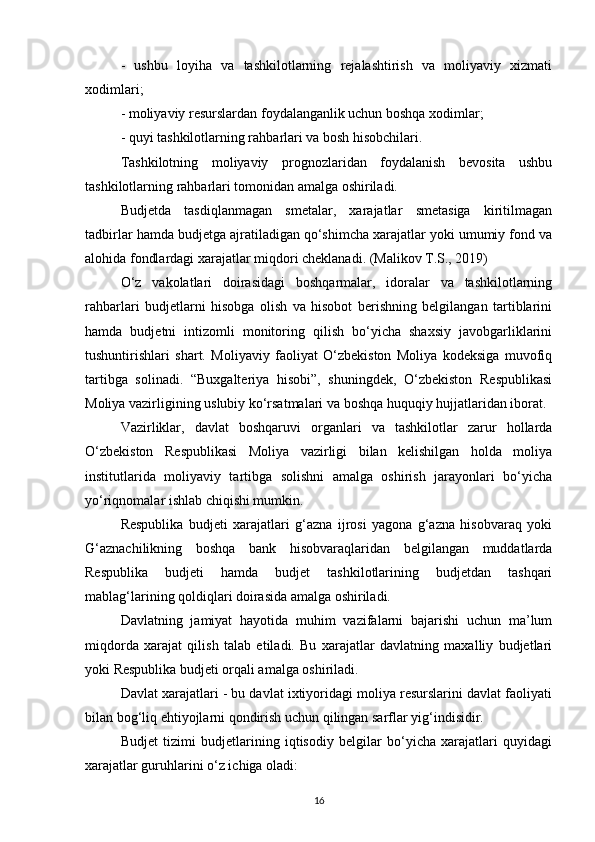 -   ushbu   loyiha   va   tashkilotlarning   rejalashtirish   va   moliyaviy   xizmati
xodimlari;
- moliyaviy resurslardan foydalanganlik uchun boshqa xodimlar;
- quyi tashkilotlarning rahbarlari va bosh hisobchilari. 
Tashkilotning   moliyaviy   prognozlaridan   foydalanish   bevosita   ushbu
tashkilotlarning rahbarlari tomonidan amalga oshiriladi.
Budjetda   tasdiqlanmagan   smetalar,   xarajatlar   smetasiga   kiritilmagan
tadbirlar hamda budjetga ajratiladigan qo‘shimcha xarajatlar yoki umumiy fond va
alohida fondlardagi xarajatlar miqdori cheklanadi. (Malikov T.S., 2019)
O‘z   vakolatlari   doirasidagi   boshqarmalar,   idoralar   va   tashkilotlarning
rahbarlari   budjetlarni   hisobga   olish   va   hisobot   berishning   belgilangan   tartiblarini
hamda   budjetni   intizomli   monitoring   qilish   bo‘yicha   shaxsiy   javobgarliklarini
tushuntirishlari   shart.   Moliyaviy   faoliyat   O‘zbekiston   Moliya   kodeksiga   muvofiq
tartibga   solinadi.   “Buxgalteriya   hisobi”,   shuningdek,   O‘zbekiston   Respublikasi
Moliya vazirligining uslubiy ko‘rsatmalari va boshqa huquqiy hujjatlaridan iborat.
Vazirliklar,   davlat   boshqaruvi   organlari   va   tashkilotlar   zarur   hollarda
O‘zbekiston   Respublikasi   Moliya   vazirligi   bilan   kelishilgan   holda   moliya
institutlarida   moliyaviy   tartibga   solishni   amalga   oshirish   jarayonlari   bo‘yicha
yo‘riqnomalar ishlab chiqishi mumkin.
Respublika   budjeti   xarajatlari   g‘azna   ijrosi   yagona   g‘azna   hisobvaraq   yoki
G‘aznachilikning   boshqa   bank   hisobvaraqlaridan   belgilangan   muddatlarda
Respublika   budjeti   hamda   budjet   tashkilotlarining   budjetdan   tashqari
mablag‘larining qoldiqlari doirasida amalga oshiriladi.
Davlatning   jamiyat   hayotida   muhim   vazifalarni   bajarishi   uchun   ma’lum
miqdorda   xarajat   qilish   talab   etiladi.   Bu   xarajatlar   davlatning   maxalliy   budjetlari
yoki Respublika budjeti orqali amalga oshiriladi.
Davlat xarajatlari - bu davlat ixtiyoridagi moliya resurslarini davlat faoliyati
bilan bog‘liq ehtiyojlarni qondirish uchun qilingan sarflar yig‘indisidir.
Budjet   tizimi   budjetlarining   iqtisodiy   belgilar   bo‘yicha   xarajatlari   quyidagi
xarajatlar guruhlarini o‘z ichiga oladi:
16 