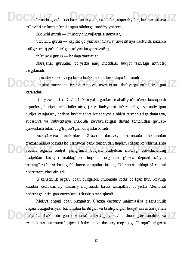 birinchi guruh - ish haqi, pensiyalar, nafaqalar, stipendiyalar, kompensatsiya
to‘lovlari va kam ta’minlangan oilalarga moddiy yordam;
ikkinchi guruh — ijtimoiy ehtiyojlarga ajratmalar;
uchinchi guruh — kapital qo‘yilmalar (Davlat investitsiya dasturida nazarda
tutilgan aniq yo‘naltirilgan ro‘yxatlarga muvofiq);
to ‘ rtinchi guruh — boshqa xarajatlar.
Xarajatlar   guruhlari   bo ‘ yicha   aniq   moddalar   budjet   tasnifiga   muvofiq
belgilanadi.
Iqtisodiy mazmuniga ko‘ra budjet xarajatlari ikkiga bo‘linadi:
-k apital   xarajatlar.   innovatsion   va   investitsion     faoliyatga   yo‘naltiril-   gan
xarajatlar ;
-Joriy xarajatlar. Davlat hokimiyat organlari, mahalliy o‘z-o‘zini boshqarish
organlari,   budjet   tashkilotlarining   joriy   faoliyatini   ta’minlashga   yo‘naltirilgan
budjet   xarajatlari,   boshqa   budjetlar   va   iqtisodiyot   alohida   tarmoqlariga   dotatsiya,
subsidiya   va   subventsiya   shaklida   ko‘rsatiladigan   davlat   tomonidan   qo‘llab-
quvvatlash bilan bog‘liq bo‘lgan xarajatlar kiradi.
Buxgalteriya   xodimlari   G‘azna   dasturiy   majmuada   tomonidan
g‘aznachilikka xizmat ko‘rsatuvchi bank tomonidan taqdim etilgan ko‘chirmalarga
asosan   tegishli   budjet,   jamg‘arma   budjeti,   budjetdan   mablag‘   oluvchilarning
budjetdan   tashqari   mablag‘lari,   bojxona   organlari   g‘azna   depozit   schyoti
mablag‘lari bo‘yicha tegishli kassa xarajatlari kitobi, 274-son shakldagi Memorial
order rasmiylashtiriladi. 
G‘aznachilik   organi   bosh   buxgalteri   muomala   sodir   bo’lgan   kuni   keyingi
kundan   kechiktirmay   dasturiy   majmuada   kassa   xarajatlari   bo‘yicha   Memorial
orderdaga kiritilgan yozuvlarni tekshirib tasdiqlaydi.
Moliya   organi   bosh   buxgalteri   G‘azna   dasturiy   majmuasida   g‘aznachilik
organi buxgalteriyasi tomonidan kiritilgan va tasdiqlangan budjet kassa xarajatlari
bo‘yicha   shakllantirilgan   memorial   orderdagi   yozuvlar   shuningdek   analitik   va
sintetik   hisobni   muvofiqligini   tekshiradi   va   dasturiy   majmuaga   “Ijroga”   belgisini
17 