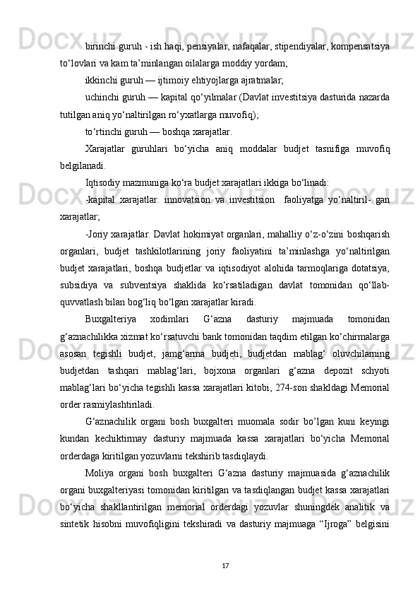 birinchi guruh - ish haqi, pensiyalar, nafaqalar, stipendiyalar, kompensatsiya
to‘lovlari va kam ta’minlangan oilalarga moddiy yordam;
ikkinchi guruh — ijtimoiy ehtiyojlarga ajratmalar;
uchinchi guruh — kapital qo‘yilmalar (Davlat investitsiya dasturida nazarda
tutilgan aniq yo‘naltirilgan ro‘yxatlarga muvofiq);
to ‘ rtinchi guruh — boshqa xarajatlar.
Xarajatlar   guruhlari   bo ‘ yicha   aniq   moddalar   budjet   tasnifiga   muvofiq
belgilanadi.
Iqtisodiy mazmuniga ko‘ra budjet xarajatlari ikkiga bo‘linadi:
-k apital   xarajatlar.   innovatsion   va   investitsion     faoliyatga   yo‘naltiril-   gan
xarajatlar ;
-Joriy xarajatlar. Davlat hokimiyat organlari, mahalliy o‘z-o‘zini boshqarish
organlari,   budjet   tashkilotlarining   joriy   faoliyatini   ta’minlashga   yo‘naltirilgan
budjet   xarajatlari,   boshqa   budjetlar   va   iqtisodiyot   alohida   tarmoqlariga   dotatsiya,
subsidiya   va   subventsiya   shaklida   ko‘rsatiladigan   davlat   tomonidan   qo‘llab-
quvvatlash bilan bog‘liq bo‘lgan xarajatlar kiradi.
Buxgalteriya   xodimlari   G‘azna   dasturiy   majmuada   tomonidan
g‘aznachilikka xizmat ko‘rsatuvchi bank tomonidan taqdim etilgan ko‘chirmalarga
asosan   tegishli   budjet,   jamg‘arma   budjeti,   budjetdan   mablag‘   oluvchilarning
budjetdan   tashqari   mablag‘lari,   bojxona   organlari   g‘azna   depozit   schyoti
mablag‘lari bo‘yicha tegishli kassa xarajatlari kitobi, 274-son shakldagi Memorial
order rasmiylashtiriladi. 
G‘aznachilik   organi   bosh   buxgalteri   muomala   sodir   bo’lgan   kuni   keyingi
kundan   kechiktirmay   dasturiy   majmuada   kassa   xarajatlari   bo‘yicha   Memorial
orderdaga kiritilgan yozuvlarni tekshirib tasdiqlaydi.
Moliya   organi   bosh   buxgalteri   G‘azna   dasturiy   majmuasida   g‘aznachilik
organi buxgalteriyasi tomonidan kiritilgan va tasdiqlangan budjet kassa xarajatlari
bo‘yicha   shakllantirilgan   memorial   orderdagi   yozuvlar   shuningdek   analitik   va
sintetik   hisobni   muvofiqligini   tekshiradi   va   dasturiy   majmuaga   “Ijroga”   belgisini
17