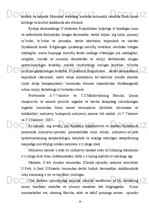 kiritadi   va   natijada   Memorial   orderdagi   yozuvlar   avtomatik   ravishda   Bosh   jurnal
kitobiga va hisobot shakllarida aks ettiriladi.
Boshqa  daromadlarga  O‘zbekiston  Respublikasi  budjetiga to‘lanadigan imzo
va tadbirkorlik faoliyatidan olingan daromadlar, davlat bojlari, yig‘imlar, qonuniy
to‘lovlar,   to‘lovlar   va   jarimalar,   davlat   aktivlarini   taqsimlash   va   ulardan
foydalanish   kiradi.   Belgilangan   qoidalarga   muvofiq   tovarlarni   sotishdan   tushgan
mablag'lar,   meros   huquqiga   muvofiq   davlat   mulkiga   o'tkazilgan   pul   mablag'lari,
sovg'alar,   yuridik   va   jismoniy   shaxslardan   va   xorijiy   davlatlardan   olingan
qaytarilmaydigan   kreditlar,   yuridik   rezidentlarga   berilgan   kreditlar,   to'lovlar
bo'yicha qaytariladigan kreditlar. O‘zbekiston Respublikasi. , davlat daromadlarini
taqsimlash   (daromad),   mobil   aloqa   xizmatlarini   ko‘rsatuvchi   yuridik   shaxslar
(uyali   aloqa   kompaniyalari)   tomonidan   abonent   raqamlaridan   foydalanganlik
uchun xorijiy davlatlarga to‘lovlardan iborat.
Professorlar   A.V.Vahobov   va   T.S.Malikovlarning   fikricha,   Qonun
chiqaruvchi   va   nazorat   qiluvchi   organlar   va   barcha   darajadagi   ixtisoslashgan
organlar   tomonidan   butun   sanoat   tarmoqlarini   (davlatlar,   korxonalar   va
tashkilotlar)   moliyaviy   boshqarish   moliyaviy   nazorat   deb   ataladi.   (A.V.Vahobov
va T.S.Malikov, 2007)
Bu   nazorat,   eng   avvalo,   pul   fondlarini   shakllantirish   va   ulardan   foydalanish
jarayonida   moliyaviy-iqtisodiy   qonunshilikka   rioya   etilishi,   moliyaviy-xo jalikʻ
operatsiyalarining   samaradorligini   baholash   va   amalga   oshirilgan   xarajatlarning
maqsadga muvofiqligi ustidan nazoratni o z ishiga oladi. 	
ʻ
Moliyaviy nazorat u yoki bu moliyaviy harakat sodir bo lishining baholashni	
ʻ
o z ichiga olish bilan cheklanmasdan, balki u o zining analitik yo nalishiga ega.	
ʻ ʻ ʻ
Masalan,   G’arb   olimlari   tomonidan.   Klassik   iqtisodiy   nazariya   asoschilari
U.Petti,   A.Smit   D.Rikardo   tomonidan   davlat   budjeti   daromadlari   shakllanishida
soliq tizimining o’rni va vazifalari yoritilgan.
Ular   davlatni   iqtisodiyotga   minimal   ishtiroki   tarafdorlari   bo‘lib,   davlatning
asosiy   vazifalari   mudofaa   va   ijtimoiy   masalalar   deb   belgilaganlar   .   Bozor
munosabatlari   esa,   ularning   fikricha,   talab   va   taklif   qonuniga   asosan     iqtisodiy
18 