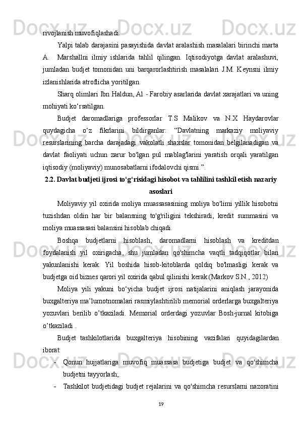 rivojlanish muvofiqlashadi. 
Yalpi talab darajasini pasayishida davlat aralashish masalalari birinchi marta
A.     Marshallni   ilmiy   ishlarida   tahlil   qilingan.   Iqtisodiyotga   davlat   aralashuvi,
jumladan   budjet   tomonidan   uni   barqarorlashtirish   masalalari   J.M.   Keynsni   ilmiy
izlanishlarida atroflicha yoritilgan.
Sharq olimlari Ibn Haldun, Al - Farobiy asarlarida davlat xarajatlari va uning
mohiyati ko‘rsatilgan. 
Budjet   daromadlariga   professorlar   T.S   Malikov   va   N.X   Haydarovlar
quydagicha   o‘z   fikrlarini   bildirganlar:   “Davlatning   markaziy   moliyaviy
resurslarining   barcha   darajadagi   vakolatli   shaxslar   tomonidan   belgilanadigan   va
davlat   faoliyati   uchun   zarur   bo'lgan   pul   mablag'larini   yaratish   orqali   yaratilgan
iqtisodiy (moliyaviy) munosabatlarni ifodalovchi qismi.”.
2.2.  Davlat budjeti ijrosi to‘g‘ri sidagi hisobot va  tahlili ni tashkil etish nazariy
asoslari
Moliyaviy   yil   oxirida   moliya   muassasasining   moliya   bo'limi   yillik   hisobotni
tuzishdan   oldin   har   bir   balansning   to'g'riligini   tekshiradi,   kredit   summasini   va
moliya muassasasi balansini hisoblab chiqadi.
Boshqa   budjetlarni   hisoblash,   daromadlarni   hisoblash   va   kreditdan
foydalanish   yil   oxirigacha,   shu   jumladan   qo'shimcha   vaqtli   tadqiqotlar   bilan
yakunlanishi   kerak.   Yil   boshida   hisob-kitoblarda   qoldiq   bo'lmasligi   kerak   va
budjetga oid biznes qarori yil oxirida qabul qilinishi kerak.(Markov S.N., 2012)
Moliya   yili   yakuni   bo‘yicha   budjet   ijrosi   natijalarini   aniqlash   jarayonida
buxgalteriya ma’lumotnomalari rasmiylashtirilib memorial orderlarga buxgalteriya
yozuvlari   berilib   o’tkaziladi.   Memorial   orderdagi   yozuvlar   Bosh-jurnal   kitobiga
o’tkaziladi  .
Budjet   tashkilotlarida   buxgalteriya   hisobining   vazifalari   quyidagilardan
iborat:
 Qonun   hujjatlariga   muvofiq   muassasa   budjetiga   budjet   va   qo'shimcha
budjetni tayyorlash;
 Tashkilot   budjetidagi   budjet   rejalarini   va   qo'shimcha   resurslarni   nazorat ini
19 