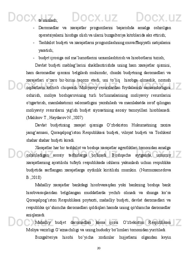 ta’minlash;
 Daromadlar   va   xarajatlar   prognozlarini   bajarishda   amalga   oshirilgan
operatsiyalarni hisobga olish va ularni buxgalteriya kitoblarida aks ettirish ;
 Tashkilot budjeti va xarajatlarni prognozlashning muvaffaqiyatli natijalarini
yaratish;
 budjet   ijrosiga   oid   ma’lumotlarini   umumlashtirish   va   hisobotlarni   tuzish;
Davlat   budjeti   mablag‘larini   shakllantirishda   uning   ham   xarajatlar   qismini,
ham   daromadlar   qismini   belgilash   muhimdir,   chunki   budjetning   daromadlari   va
xarajatlari   o‘zaro   bir-birini   taqozo   etadi,   uni   to’liq     hisobga   olmaslik,   noxush
oqibatlarni   keltirib   chiqaradi.   Moliyaviy   resurslardan   foydalanish   samaradorligini
oshirish,   moliya   boshqaruvining   turli   bo'linmalarining   moliyaviy   resurslarini
o'zgartirish,   mamlakatimiz   salomatligini   yaxshilash   va   mamlakatda   isrof   qilingan
moliyaviy   resurslarni   yig'ish   budjet   siyosatining   asosiy   tamoyillari   hisoblanadi.
(Mаlikоv T., Hаydаrоv N.,2007)
Davlat   budjetining   xarajat   qismiga   O‘zbekiston   Hukumatining   zaxira
jamg‘armasi,   Qoraqalpog‘iston   Respublikasi   budjeti,   viloyat   budjeti   va   Toshkent
shahar shahar budjeti kiradi.
Xarajatlar har bir tashkilot va boshqa xarajatlar agentliklari tomonidan amalga
oshiriladigan   asosiy   tadbirlarga   bo'linadi.   Boshqacha   aytganda,   umumiy
xarajatlarning   ajratilishi   tufayli   respublikada   ishlarni   yakunlash   uchun   respublika
budjetida   sarflangan   xarajatlarga   oydinlik   kiritilishi   mumkin.   (Nurmuxаmеdоvа
B.,2018)
Mahalliy   xarajatlar   bankdagi   hisobvaraqdan   yoki   bankning   boshqa   bank
hisobvaraqlaridan   belgilangan   muddatlarda   yechib   olinadi   va   shunga   ko‘ra
Qoraqalpog‘iston   Respublikasi   poytaxti,   mahalliy   budjeti,   davlat   daromadlari   va
respublika qo‘shimcha daromadlari qoldiqlari hamda uning qo'shimcha daromadlar
aniqlanadi.
Mahalliy   bu d j e t   d a r o m adlari   ka s sa   i j r osi   O ’ zb e k i st o n   R e s publik as i
Mo l i y a va z irl i gi G‘azna c h il i g i va   uning   hududiy   bo‘li m lari to m onid a n  y uritil a di.
Buxgalteri y a   hisobi   bo ’ y icha   x o di m l ar   hujjatlarni   olgandan   keyin
20 