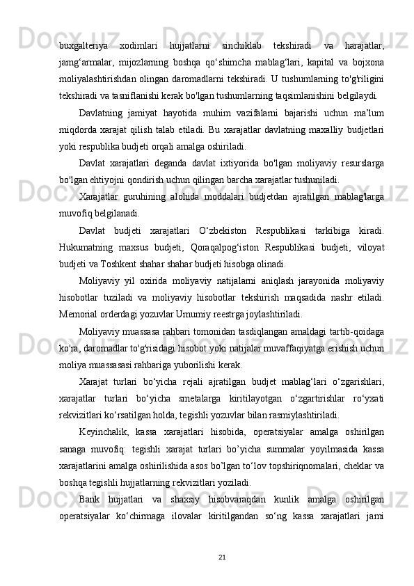 buxgalteriya   xodimlari   hujjatlarni   sinchiklab   tekshiradi   va   harajatlar,
jamg‘armalar,   mijozlarning   boshqa   qo‘shimcha   mablag‘lari,   kapital   va   bojxona
moliyalashtirishdan  olingan daromadlarni  tekshiradi.  U tushumlarning  to'g'riligini
tekshiradi va tasniflanishi kerak bo'lgan tushumlarning taqsimlanishini belgilaydi.
Davlatning   jamiyat   hayotida   muhim   vazifalarni   bajarishi   uchun   ma’lum
miqdorda   xarajat   qilish   talab   etiladi.   Bu   xarajatlar   davlatning   maxalliy   budjetlari
yoki respublika budjeti orqali amalga oshiriladi. 
Davlat   xarajatlari   deganda   davlat   ixtiyorida   bo'lgan   moliyaviy   resurslarga
bo'lgan ehtiyojni qondirish uchun qilingan barcha xarajatlar tushuniladi.
Xarajatlar   guruhining   alohida   moddalari   budjetdan   ajratilgan   mablag'larga
muvofiq belgilanadi.
Davlat   budjeti   xarajatlari   O‘zbekiston   Respublikasi   tarkibiga   kiradi.
Hukumatning   maxsus   budjeti,   Qoraqalpog‘iston   Respublikasi   budjeti,   viloyat
budjeti va Toshkent shahar shahar budjeti hisobga olinadi.
Moliyaviy   yil   oxirida   moliyaviy   natijalarni   aniqlash   jarayonida   moliyaviy
hisobotlar   tuziladi   va   moliyaviy   hisobotlar   tekshirish   maqsadida   nashr   etiladi.
Memorial orderdagi yozuvlar Umumiy reestrga joylashtiriladi.
Moliyaviy muassasa rahbari tomonidan tasdiqlangan amaldagi tartib-qoidaga
ko'ra, daromadlar to'g'risidagi hisobot yoki natijalar muvaffaqiyatga erishish uchun
moliya muassasasi rahbariga yuborilishi kerak.
Xarajat   turlari   bo‘yicha   rejali   ajratilgan   budjet   mablag‘lari   o‘zgarishlari,
xarajatlar   turlari   bo‘yicha   smetalarga   kiritilayotgan   o‘zgartirishlar   ro‘yxati
rekvizitlari ko‘rsatilgan holda, tegishli yozuvlar bilan rasmiylashtiriladi.  
Keyinchalik,   kassa   xarajatlari   hisobida,   operatsiyalar   amalga   oshirilgan
sanaga   muvofiq:   tegishli   xarajat   turlari   bo’yicha   summalar   yoyilmasida   kassa
xarajatlarini amalga oshirilishida asos bo’lgan to‘lov topshiriqnomalari, cheklar va
boshqa tegishli hujjatlarning rekvizitlari yoziladi.
Bank   hujjatlari   va   shaxsiy   hisobvaraqdan   kunlik   amalga   oshirilgan
operatsiyalar   ko‘chirmaga   ilovalar   kiritilgandan   so‘ng   kassa   xarajatlari   jami
21 