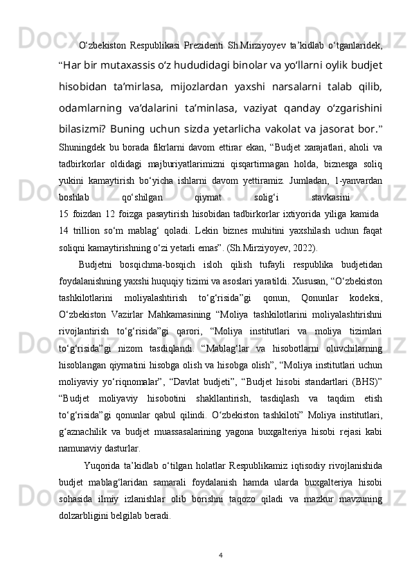 O‘zbekiston   Respublikasi   Prezidenti   Sh.Mirziyoyev   ta’kidlab   o‘tganlaridek,
“ Har bir mutaxassis o‘z hududidagi binolar va yo‘llarni oylik budjet
hisobidan   ta’mirlasa,   mijozlardan   yaxshi   narsalarni   talab   qilib,
odamlarning   va’dalarini   ta’minlasa,   vaziyat   qanday   o‘zgarishini
bilasizmi?   Buning   uchun   sizda   yetarlicha   vakolat   va   jasorat   bor. ”
Shuningdek   bu   borada   fikrlarni   davom   ettirar   ekan,   “Budjet   xarajatlari,   aholi   va
tadbirkorlar   oldidagi   majburiyatlarimizni   qisqartirmagan   holda,   biznesga   soliq
yukini   kamaytirish   bo‘yicha   ishlarni   davom   yettiramiz.   Jumladan,   1-yanvardan
boshlab   qo‘shilgan   qiymat   solig‘i   stavkasini  
15   foizdan   12   foizga   pasaytirish   hisobidan   tadbirkorlar   ixtiyorida   yiliga   kamida  
14   trillion   so‘m   mablag‘   qoladi.   Lekin   biznes   muhitini   yaxshilash   uchun   faqat
soliqni kamaytirishning o‘zi yetarli emas”. (Sh.Mirziyoyev, 2022).
Budjetni   bosqichma-bosqich   isloh   qilish   tufayli   respublika   budjetidan
foydalanishning yaxshi huquqiy tizimi va asoslari yaratildi. Xususan, “O‘zbekiston
tashkilotlarini   moliyalashtirish   to‘g‘risida”gi   qonun,   Qonunlar   kodeksi,
O‘zbekiston   Vazirlar   Mahkamasining   “Moliya   tashkilotlarini   moliyalashtirishni
rivojlantirish   to‘g‘risida”gi   qarori,   “Moliya   institutlari   va   moliya   tizimlari
to‘g‘risida”gi   nizom   tasdiqlandi.   “Mablag‘lar   va   hisobotlarni   oluvchilarning
hisoblangan qiymatini  hisobga olish va hisobga olish”, “Moliya  institutlari uchun
moliyaviy   yo‘riqnomalar”,   “Davlat   budjeti”,   “Budjet   hisobi   standartlari   (BHS)”
“Budjet   moliyaviy   hisobotini   shakllantirish,   tasdiqlash   va   taqdim   etish
to‘g‘risida”gi   qonunlar   qabul   qilindi.   O zbekiston   tashkiloti”   Moliya   institutlari,ʻ
g aznachilik   va   budjet   muassasalarining   yagona   buxgalteriya   hisobi   rejasi   kabi	
ʻ
namunaviy dasturlar. 
Yuqorida   ta’kidlab   o‘tilgan   holatlar   Respublikamiz   iqtisodiy   rivojlanishida
budjet   mablag‘laridan   samarali   foydalanish   hamda   ularda   buxgalteriya   hisobi
sohasida   ilmiy   izlanishlar   olib   borishni   taqozo   qiladi   va   mazkur   mavzuning
dolzarbligini belgilab beradi.
4 