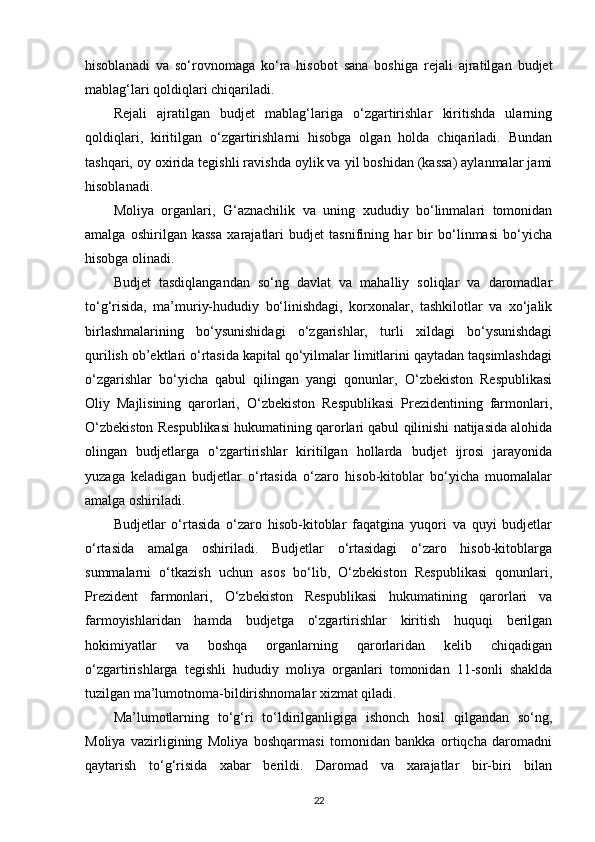 hisoblanadi   va   so‘rovnomaga   ko‘ra   hisobot   sana   boshiga   rejali   ajratilgan   budjet
mablag‘lari qoldiqlari chiqariladi.
Rejali   ajratilgan   budjet   mablag‘lariga   o‘zgartirishlar   kiritishda   ularning
qoldiqlari,   kiritilgan   o‘zgartirishlarni   hisobga   olgan   holda   chiqariladi.   Bundan
tashqari, oy oxirida tegishli ravishda oylik va yil boshidan (kassa) aylanmalar jami
hisoblanadi.
Moliya   organlari,   G‘aznachilik   va   uning   xududiy   bo‘linmalari   tomonidan
amalga   oshirilgan   kassa   xarajatlari   budjet   tasnifining   har   bir   bo‘linmasi   bo‘yicha
hisobga olinadi.
Budjet   tasdiqlangandan   so‘ng   davlat   va   mahalliy   soliqlar   va   daromadlar
to‘g‘risida,   ma’muriy-hududiy   bo‘linishdagi,   korxonalar,   tashkilotlar   va   xo‘jalik
birlashmalarining   bo‘ysunishidagi   o‘zgarishlar,   turli   xildagi   bo‘ysunishdagi
qurilish ob’ektlari o‘rtasida kapital qo‘yilmalar limitlarini qaytadan taqsimlashdagi
o‘zgarishlar   bo‘yicha   qabul   qilingan   yangi   qonunlar,   O‘zbekiston   Respublikasi
Oliy   Majlisining   qarorlari,   O‘zbekiston   Respublikasi   Prezidentining   farmonlari,
O‘zbekiston Respublikasi hukumatining qarorlari qabul qilinishi natijasida alohida
olingan   budjetlarga   o‘zgartirishlar   kiritilgan   hollarda   budjet   ijrosi   jarayonida
yuzaga   keladigan   budjetlar   o‘rtasida   o‘zaro   hisob-kitoblar   bo‘yicha   muomalalar
amalga oshiriladi.
Budjetlar   o‘rtasida   o‘zaro   hisob-kitoblar   faqatgina   yuqori   va   quyi   budjetlar
o‘rtasida   amalga   oshiriladi.   Budjetlar   o‘rtasidagi   o‘zaro   hisob-kitoblarga
summalarni   o‘tkazish   uchun   asos   bo‘lib,   O‘zbekiston   Respublikasi   qonunlari,
Prezident   farmonlari,   O‘zbekiston   Respublikasi   hukumatining   qarorlari   va
farmoyishlaridan   hamda   budjetga   o‘zgartirishlar   kiritish   huquqi   berilgan
hokimiyatlar   va   boshqa   organlarning   qarorlaridan   kelib   chiqadigan
o‘zgartirishlarga   tegishli   hududiy   moliya   organlari   tomonidan   11-sonli   shaklda
tuzilgan ma’lumotnoma-bildirishnomalar xizmat qiladi.
Ma’lumotlarning   to‘g‘ri   to‘ldirilganligiga   ishonch   hosil   qilgandan   so‘ng,
Moliya   vazirligining   Moliya   boshqarmasi   tomonidan   bankka   ortiqcha   daromadni
qaytarish   to‘g‘risida   xabar   berildi.   Daromad   va   xarajatlar   bir-biri   bilan
22
