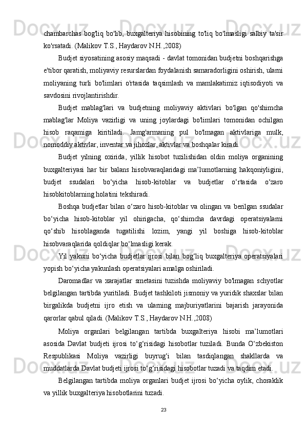 chambarchas   bog'liq   bo'lib,   buxgalteriya   hisobining   to'liq   bo'lmasligi   salbiy   ta'sir
ko'rsatadi.  (Malikov T.S., Haydarov N.H.,2008)
Budjet siyosatining asosiy maqsadi - davlat tomonidan budjetni boshqarishga
e'tibor qaratish, moliyaviy resurslardan foydalanish samaradorligini oshirish, ularni
moliyaning   turli   bo'limlari   o'rtasida   taqsimlash   va   mamlakatimiz   iqtisodiyoti   va
savdosini rivojlantirishdir.
Budjet   mablag'lari   va   budjetning   moliyaviy   aktivlari   bo'lgan   qo'shimcha
mablag'lar   Moliya   vazirligi   va   uning   joylardagi   bo'limlari   tomonidan   ochilgan
hisob   raqamiga   kiritiladi.   Jamg'armaning   pul   bo'lmagan   aktivlariga   mulk,
nomoddiy aktivlar, inventar va jihozlar, aktivlar va boshqalar kiradi. 
Budjet   yilning   oxirida,   yillik   hisobot   tuzilishidan   oldin   moliya   organining
buxgalteriyasi   har   bir   balans   hisobvaraqlaridagi   ma’lumotlarning   hakqoniyligini,
budjet   ssudalari   bo‘yicha   hisob-kitoblar   va   budjetlar   o‘rtasida   o‘zaro
hisobkitoblarning holatini tekshiradi.
Boshqa   budjetlar   bilan   o‘zaro  hisob-kitoblar   va  olingan  va  berilgan   ssudalar
bo‘yicha   hisob-kitoblar   yil   ohirigacha,   qo‘shimcha   davrdagi   operatsiyalarni
qo‘shib   hisoblaganda   tugatilishi   lozim,   yangi   yil   boshiga   hisob-kitoblar
hisobvaraqlarida qoldiqlar bo‘lmasligi kerak.
Yil   yakuni   bo‘yicha   budjetlar   ijrosi   bilan   bog‘liq   buxgalteriya   operatsiyalari
yopish bo‘yicha yakunlash operatsiyalari amalga oshiriladi.
Daromadlar   va   xarajatlar   smetasini   tuzishda   moliyaviy   bo'lmagan   schyotlar
belgilangan tartibda yuritiladi. Budjet tashkiloti jismoniy va yuridik shaxslar bilan
birgalikda   budjetni   ijro   etish   va   ularning   majburiyatlarini   bajarish   jarayonida
qarorlar qabul qiladi.   (Malikov T.S., Haydarov N.H.,2008)
Moliya   organlari   belgilangan   tartibda   buxgalteriya   hisobi   ma’lumotlari
asosida   Davlat   budjeti   ijrosi   to‘g‘risidagi   hisobotlar   tuziladi.   Bunda   O‘zbekiston
Respublikasi   Moliya   vazirligi   buyrug‘i   bilan   tasdiqlangan   shakllarda   va
muddatlarda Davlat budjeti ijrosi to‘g‘risidagi hisobotlar tuzadi va taqdim etadi. 
Belgilangan   tartibda   moliya   organlari   budjet   ijrosi   bo‘yicha   oylik,   choraklik
va yillik buxgalteriya hisobotlarini tuzadi.  
23 