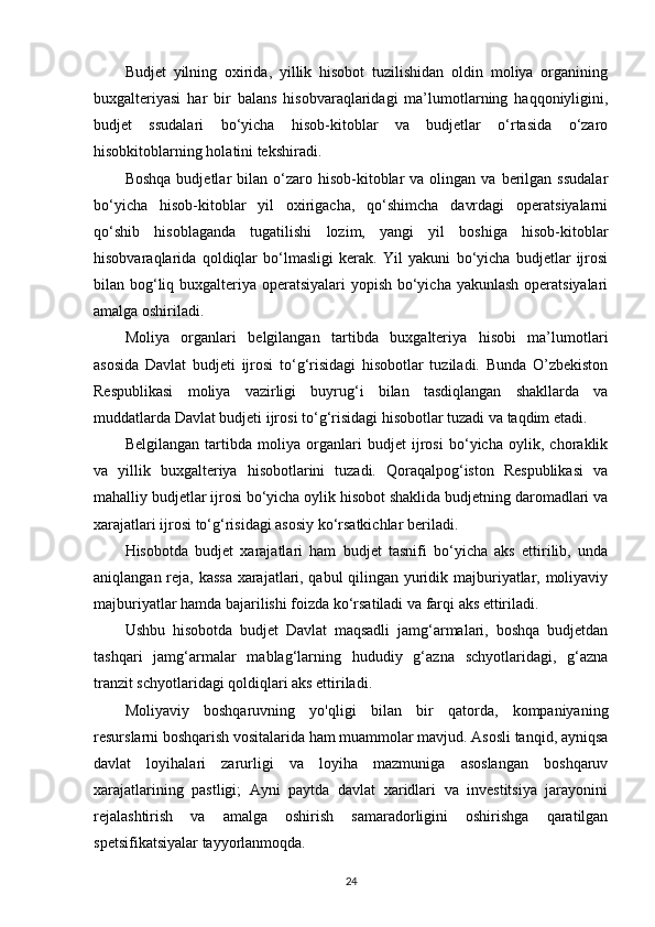 Budjet   yilning   oxirida,   yillik   hisobot   tuzilishidan   oldin   moliya   organining
buxgalteriyasi   har   bir   balans   hisobvaraqlaridagi   ma’lumotlarning   haqqoniyligini,
budjet   ssudalari   bo‘yicha   hisob-kitoblar   va   budjetlar   o‘rtasida   o‘zaro
hisobkitoblarning holatini tekshiradi.
Boshqa   budjetlar   bilan   o‘zaro  hisob-kitoblar   va  olingan  va  berilgan   ssudalar
bo‘yicha   hisob-kitoblar   yil   oxirigacha,   qo‘shimcha   davrdagi   operatsiyalarni
qo‘shib   hisoblaganda   tugatilishi   lozim,   yangi   yil   boshiga   hisob-kitoblar
hisobvaraqlarida   qoldiqlar   bo‘lmasligi   kerak.   Yil   yakuni   bo‘yicha   budjetlar   ijrosi
bilan bog‘liq buxgalteriya operatsiyalari  yopish bo‘yicha yakunlash  operatsiyalari
amalga oshiriladi.
Moliya   organlari   belgilangan   tartibda   buxgalteriya   hisobi   ma’lumotlari
asosida   Davlat   budjeti   ijrosi   to‘g‘risidagi   hisobotlar   tuziladi.   Bunda   O’zbekiston
Respublikasi   moliya   vazirligi   buyrug‘i   bilan   tasdiqlangan   shakllarda   va
muddatlarda Davlat budjeti ijrosi to‘g‘risidagi hisobotlar tuzadi va taqdim etadi.
Belgilangan   tartibda   moliya   organlari   budjet   ijrosi   bo‘yicha   oylik,   choraklik
va   yillik   buxgalteriya   hisobotlarini   tuzadi.   Qoraqalpog‘iston   Respublikasi   va
mahalliy budjetlar ijrosi bo‘yicha oylik hisobot shaklida budjetning daromadlari va
xarajatlari ijrosi to‘g‘risidagi asosiy ko‘rsatkichlar beriladi.
Hisobotda   budjet   xarajatlari   ham   budjet   tasnifi   bo‘yicha   aks   ettirilib,   unda
aniqlangan reja, kassa xarajatlari, qabul qilingan yuridik majburiyatlar, moliyaviy
majburiyatlar hamda bajarilishi foizda ko‘rsatiladi va farqi aks ettiriladi.
Ushbu   hisobotda   budjet   Davlat   maqsadli   jamg‘armalari,   boshqa   budjetdan
tashqari   jamg‘armalar   mablag‘larning   hududiy   g‘azna   schyotlaridagi,   g‘azna
tranzit schyotlaridagi qoldiqlari aks ettiriladi.  
Moliyaviy   boshqaruvning   yo'qligi   bilan   bir   qatorda,   kompaniyaning
resurslarni boshqarish vositalarida ham muammolar mavjud. Asosli tanqid, ayniqsa
davlat   loyihalari   zarurligi   va   loyiha   mazmuniga   asoslangan   boshqaruv
xarajatlarining   pastligi;   Ayni   paytda   davlat   xaridlari   va   investitsiya   jarayonini
rejalashtirish   va   amalga   oshirish   samaradorligini   oshirishga   qaratilgan
spetsifikatsiyalar tayyorlanmoqda.  
24