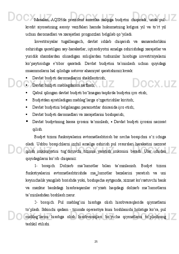 Masalan,   AQSHda   prezident   amerika   xalqiga   budjetni   chiqaradi,   unda   pul-
kredit   siyosatining   asosiy   vazifalari   hamda   hukumatning   kelgusi   yil   va   to rt   yilʻ
uchun daromadlari va xarajatlari prognozlari belgilab qo yiladi.	
ʻ
Investitsiyalar   tugallangach,   davlat   ishlab   chiqarish   va   samaradorlikni
oshirishga qaratilgan say-harakatlar, iqtisodiyotni amalga oshirishdagi xarajatlar va
yuridik   shaxslardan   olinadigan   soliqlardan   tushumlar   hisobiga   investitsiyalarni
ko‘paytirishga   e’tibor   qaratadi.   Davlat   budjetini   ta’minlash   uchun   quyidagi
muammolarni hal qilishga ustuvor ahamiyat qaratishimiz kerak:
 Davlat budjeti daromadlarini shakllantirish;
 Davlat budjeti mablagdarim sarflash;
 Qabul qilingan davlat budjeti bo‘lmagan taqdirda budjetni ijro etish;
 Budjetdan ajratiladigan mablag‘larga o‘zgartirishlar kiritish;
 Davlat budjetini belgilangan parametrlar doirasida ijro etish;
 Davlat budjeti daromadlari va xarajatlarini boshqarish;
 Davlat   budjetining   kassa   ijrosini   ta‘minlash;      Davlat   budjeti   ijrosini   nazorat
qilish.
Budjet   tizimi   funksiyalarini   avtomatlashtirish   bir   necha   bosqichni   o‘z  ichiga
oladi.   Ushbu   bosqichlarni   izchil   amalga   oshirish   pul   resurslari   harakatini   nazorat
qilish   imkoniyatini   tug‘diruvchi   tizimni   yaratish   imkonini   beradi.   Ular   ichidan
quyidagilarni ko‘rib chiqamiz: 
1-   bosqich.   Dolzarb   ma’lumotlar   bilan   ta’minlanish.   Budjet   tizimi
funkstiyalarini   avtomatlashtirishda   ma‗lumotlar   bazalarini   yaratish   va   uni
keyinchalik yangilab borishda yoki, boshqacha aytganda, xizmat ko‘rsatuvchi bank
va   mazkur   bankdagi   hisobraqamlar   ro‘yxati   haqidagi   dolzarb   ma’lumotlarni
ta’minlashdan boshlash zarur.
2-   bosqich.   Pul   mablag‘ini   hisobga   olish   hisobvaraqlarida   qiymatlarni
to‘plash. Ikkinchi qadam - tizimda operastiya kuni boshlanishi holatiga ko‘ra, pul
mablag‘larini   hisobga   olish   hisobvaraqlari   bo‘yicha   qiymatlarni   to‘plashning
tashkil etilishi.
25 